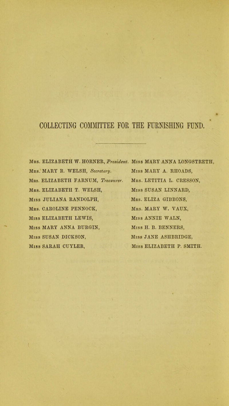 COLLECTING COMMITTEE FOR THE FURNISHING FUND. Mrs. ELIZABETH W. HORNER, President. Miss Mrs.' MARY R. WELSH, Secretary. Mrs. ELIZABETH EARNUM, Treasurer. Mrs. ELIZABETH T. WELSH, Miss JULIANA RANDOLPH, Mrs. CAROLINE PENNOCK, Miss ELIZABETH LEWIS, Miss MARY ANNA BURGIN, Miss SUSAN DICKSON, Miss SARAH CUYLER, MARY ANNA LONGSTRETH, Miss MARY A. RHOADS, Mrs. LETITIA L. CRESSON, Miss SUSAN LINNARD, Mrs. ELIZA GIBBONS, Mrs. MARY W. VAUX, Miss ANNIE WALN, Miss H. B. BENNERS, Miss JANE ASIIBRIDGE, Miss ELIZABETH P. SMITH.