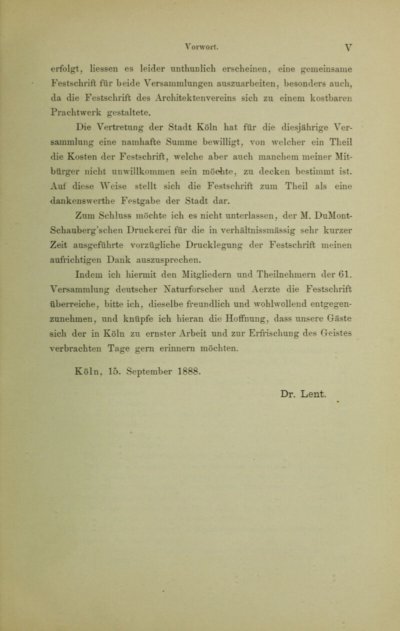 erfolgt, Hessen es leider unthunlicH erscheinen, eine gemeinsame Festschrift für beide Versammlungen auszuarbeiten, besonders auch, da die Festschrift des x4rchitektenvereins sich zu einem kostbaren Prachtwerk gestaltete. Die Vertretung der Stadt Köln hat für die diesjährige Ver- sammlung eine namhafte Summe bewilligt, von welcher ein Theil die Kosten der Festschrift, welche aber auch manchem meiner Mit- bürger nicht unwillkommen sein möchte, zu decken bestimmt ist. Auf diese Weise stellt sich die Festschrift zum Theil als eine dankenswerthe Festgabe der Stadt dar. Zum Schluss möchte ich es nicht unterlassen, der M. DuMont- Schauberg’schen Druckerei für die in verhältnissmässig sehr kurzer Zeit ausgeführte vorzügliche Drucklegung der Festschrift meinen aufrichtigen Dank auszusprechen. Indem ich hiermit den Mitgliedern und Theilnehmern der 61. Versammlung deutscher Naturforscher und Aerzte die Festschrift überreiche, bitte ich, dieselbe freundlich und wohlwollend entgegen- zunehmen, und knüpfe ich hieran die Hoffnung, dass unsere Gäste sich der in Köln zu ernster Arbeit und zur Erfrischung des Geistes verbrachten Tage gern erinnern möchten. Köln, 15. September 1888. Dr. Lent.