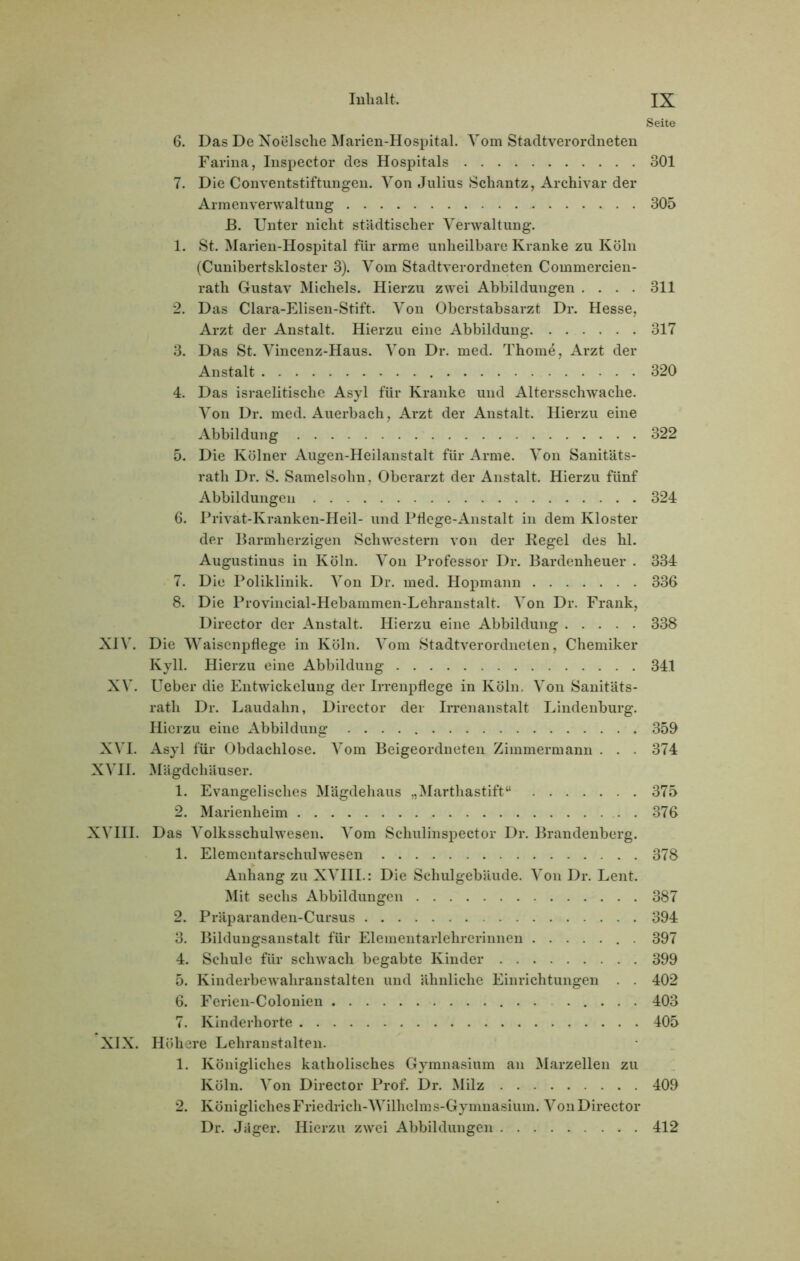 Seite 6. Das De Noelsclie Marien-Hospital. Vom Stadtverordneten Farina, Inspector des Hospitals 301 7. Die Conventstiftungen. Von Julius Schantz, Archivar der Armenverwaltung 305 B. Unter nicht städtischer Verwaltung. 1. St. Marien-Hospital für arme unheilbare Kranke zu Köln (Cunibertskloster 3). Vom Stadtverordneten Commercien- rath Gustav Michels. Hierzu zwei Abbildungen .... 311 2. Das Clara-Elisen-Stift. Von Oberstabsarzt Dr. Hesse, Arzt der Anstalt. Hierzu eine Abbildung 317 3. Das St. Vincenz-Haus. Von Dr. med. Thome, Arzt der Anstalt 320 4. Das israelitische Asyl für Kranke und Altersschwache. Von Dr. med. Auerbach, Arzt der Anstalt. Hierzu eine Abbildung 322 5. Die Kölner Augen-Heilanstalt für Arme. Von Sanitäts- rath Dr. S. Samelsohn, Oberarzt der Anstalt. Hierzu fünf Abbildungen 324 6. Privat-Kranken-Heil- und Pflege-Anstalt in dem Kloster der Barmherzigen Schwestern von der Kegel des hl. Augustinus in Köln. Von Professor Dr. Bardenheuer . 334 7. Die Poliklinik. Von Dr. med. Hopmann 336 8. Die Provincial-Hebammen-Lehranstalt. Von Dr. Frank, Director der Anstalt. Hierzu eine Abbildung 338 XIV. Die Waisenpflege in Köln. Vom Stadtverordneten, Chemiker Kyll. Hierzu eine Abbildung 341 XV. Ueber die Entwickelung der Irrenpflege in Köln. Von Sanitäts- rath Dr. Laudahn, Director der Irrenanstalt Lindenburg. Hierzu eine Abbildung 350 XVI. Asyl für Obdachlose. Vom Beigeordneten Zimmermann . . . 374 XVII. Mägdehäuser. 1. Evangelisches Mägdehaus „Marthastift“ 375 2. Marienheim 376 XVIII. Das Volksschulwesen. Vom Schulinspector Dr. Brandenberg. 1. Elementarschulwesen 378 Anhang zu XVIII.: Die Schulgebäude. Von Dr. Lent. Mit sechs Abbildungen 387 2. Präparanden-Cursus 394 3. Bildungsanstalt für Elementarlehrerinnen . 397 4. Schule für schwach begabte Kinder 399 5. Kinderbewahranstalten und ähnliche Einrichtungen . . 402 6. Ferien-Colonien ..... 403 7. Kinderhorte 405 XIX. Höhere Lehranstalten. 1. Königliches katholisches Gymnasium an Marzellen zu Köln. Von Director Prof. Dr. Milz 409 2. KöniglichesFriedrich-Wilhelms-Gymnasium. VonDirector Dr. Jäger. Hierzu zwei Abbildungen 412