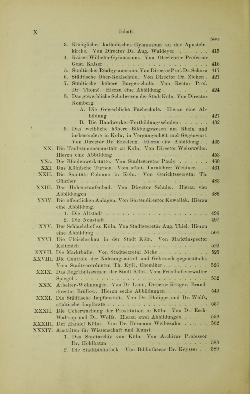 Seite 3. Königliches katholisches Gymnasium an der Aposteln- kirche. Von Director Dr. Aug. Waldeyer ...... 415 4. Kaiser*Wilhelm-Gymnasium. Von Oberlehrer Professor Gust. Kaiser 416 5. Städtisches Realgymnasium. Von DirectorProf.Dr. Schorn 417 6. Städtische Ober-Realschule. Von Director Dr. Zieken . 421 7. Städtische höhere Bürgerschule. Von Rector Prof. Dr. Thome. Hierzu eine Abbildung . 424 8. Das gewerbliche Schulwesen der Stadt Köln. Von Director Romberg. A. Die Gewerbliche Fachschule. Hierzu eine Ab- bildung 427 B. Die Handwerker-Fortbildungsschulen 432 9. Das weibliche höhere Bildungswesen am Rhein und insbesondere in Köln, in Vergangenheit und Gegenwart. Von Director Dr. Erkelenz. Hierzu eine Abbildung . . 435 XX. Die Taubstummenanstalt zu Köln. Von Director Weissweiler. Hierzu eine Abbildung 453 XXa. Die Blindenwerkstätte. Von Stadtsecretär Pauly 460 XXI. Das Kölnische Turnen. Vom städt. Turnlehrer Weidner. . . 461 XXII. Die Sanitäts-Colonne in Köln. Von Gcrichtssecretär Th. Günther 483 XXIH. Das Hohenstaufenbad. Von Director Schüler. Hierzu vier Abbildungen 486 XXIV. Die öffentlichen Anlagen. Von Gartendirector Kowallek. Hierzu eine Abbildung. 1. Die Altstadt 496 2. Die Neustadt 497 XXV. Der Schlachthof zu Köln. Von Stadtsecretär Aug. Thiel. Hierzu eine Abbildung 504 XXVI. Die Fleischschau in der Stadt Köln. Von Marktinspector Keltenich 522 XXVII. Die Markthalle. Von Stadtsecretär Nicke 525 XXVIII. Die Controle der Nahrungsmittel und Gebrauchsgegenstände. Vom Stadtverordneten Th. Kyll, Chemiker 526 XXIX. Das Begräbnisswesen der Stadt Köln. Vom Friedhofsverwalter Spiegel 532 XXX. Arbeiter-Wohnungen. Von Dr. Lent, Director Kröger, Brand- director Brüllow. Hierzu sechs Abbildungen 540 XXXI. Die Städtische Impfanstalt. Von Dr. Philipps und Dr. Wolfs, städtische Impfärzte 557 XXXII. Die Ueberwachung der Prostitution in Köln. Von Dr. Esch- Waltrup und Dr. Wolfs. Hierzu zwei Abbildungen 559 XXXIII. Der Handel Kölns. Von Dr. Hermann Weibezahn 562 XXXIV. Anstalten für Wissenschaft und Kunst. 1. Das Stadtarchiv von Köln. Von Archivar Professor Dr. Höhlbaum 583 2. Die Stadtbibliothek. Von Bibliotliecar Dr. Keysser . . 589