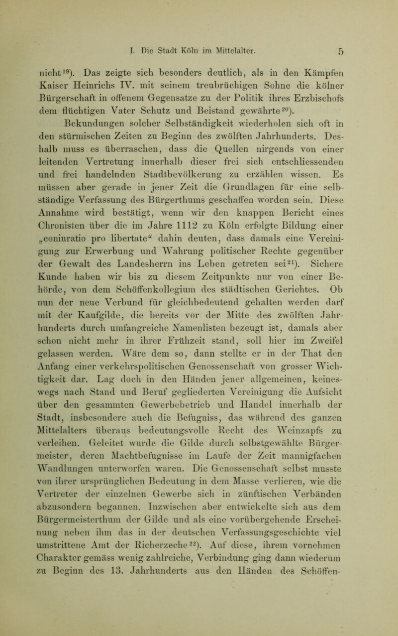 nicht19). Das zeigte sich besonders deutlich, als in den Kämpfen. Kaiser Heinrichs IV. mit seinem treubrüchigen Sohne die kölner Bürgerschaft in offenem Gegensätze zu der Politik ihres Erzbischofs dem flüchtigen Vater Schutz und Beistand gewährte20). Bekundungen solcher Selbständigkeit wiederholen sich oft in den stürmischen Zeiten zu Beginn des zwölften Jahrhunderts. Des- halb muss es überraschen, dass die Quellen nirgends von einer leitenden Vertretung innerhalb dieser frei sich entschliessenden und frei handelnden Stadtbevölkerung zu erzählen wissen. Es müssen aber gerade in jener Zeit die Grundlagen für eine selb- ständige Verfassung des Bürgerthums geschaffen worden sein. Diese Annahme wird bestätigt, wenn wir den knappen Bericht eines Chronisten über die im Jahre 1112 zu Köln erfolgte Bildung einer „coniuratio pro libertate“ dahin deuten, dass damals eine Vereini- gung zur Erwerbung und Wahrung politischer Rechte gegenüber der Gewalt des Landesherrn ins Leben getreten sei21). Sichere Kunde haben wir bis zu diesem Zeitpunkte nur von einer Be- hörde, von dem Schöffenkollegium des städtischen Gerichtes. Ob nun der neue Verbund für gleichbedeutend gehalten werden darf mit der Kaufgilde, die bereits vor der Mitte des zwölften Jahr- hunderts durch umfangreiche Namenlisten bezeugt ist, damals aber schon nicht mehr in ihrer Frühzeit stand, soll hier im Zweifel gelassen werden. Wäre dem so, dann stellte er in der That den Anfang einer verkehrspolitischen Genossenschaft von grosser Wich- tigkeit dar. Lag doch in den Händen jener allgemeinen, keines- wegs nach Stand und Beruf gegliederten Vereinigung die Aufsicht über den gesummten Gewerbebetrieb und Handel innerhalb der Stadt, insbesondere auch die Befugniss, das während des ganzen Mittelalters überaus bedeutungsvolle Recht des Weinzapfs zu verleihen. Geleitet wurde die Gilde durch selbstgewählte Bürger- meister, deren Machtbefugnisse im Laufe der Zeit mannigfachen Wandlungen unterworfen waren. Die Genossenschaft selbst musste von ihrer ursprünglichen Bedeutung in dem Masse verlieren, wie die Vertreter der einzelnen Gewerbe sich in zünftischen Verbänden abzusondern begannen. Inzwischen aber entwickelte sich aus dem Bürgermeisterthum der Gilde und als eine vorübergehende Erschei- nung neben ihm das in der deutschen Verfassungsgeschichte viel umstrittene Amt der Richerzeche22). Auf diese, ihrem vornehmen Charakter gemäss wenig zahlreiche, Verbindung ging dann wiederum zu Beginn des 13. Jahrhunderts aus den Händen des Schöffen-