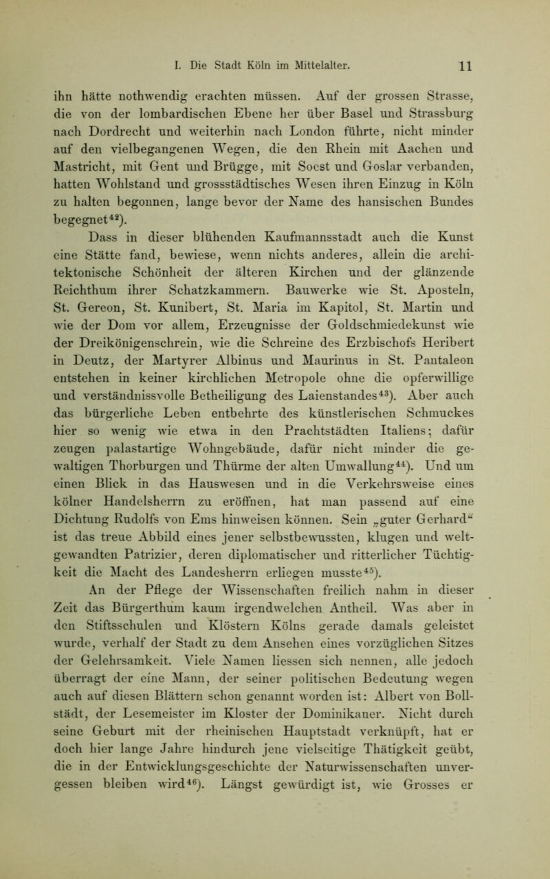 ihn hätte nothwendig erachten müssen. Auf der grossen Strasse, die von der lombardischen Ebene her über Basel und Strassburg nach Dordrecht und weiterhin nach London führte, nicht minder auf den vielbegangenen Wegen, die den Rhein mit Aachen und Mastricht, mit Gent und Brügge, mit Soest und Goslar verbanden, hatten Wohlstand und grossstädtisches Wesen ihren Einzug in Köln zu halten begonnen, lange bevor der Name des hansischen Bundes begegnet42). Dass in dieser blühenden Kaufmannsstadt auch die Kunst eine Stätte fand, bewiese, wenn nichts anderes, allein die archi- tektonische Schönheit der älteren Kirchen und der glänzende Reichthum ihrer Schatzkammern. Bauwerke wie St. Aposteln, St. Gereon, St. Kunibert, St. Maria im Kapitol, St. Martin und wie der Dom vor allem, Erzeugnisse der Goldschmiedekunst wie der Dreikönigenschrein, wie die Schreine des Erzbischofs Heribert in Deutz, der Märtyrer Albinus und Maurinus in St. Pantaleon entstehen in keiner kirchlichen Metropole ohne die opferwillige und verständnisvolle Betheiligung des Laienstandes43). Aber auch das bürgerliche Leben entbehrte des künstlerischen Schmuckes hier so wenig wie etwa in den Prachtstädten Italiens*, dafür zeugen palastartige Wohngebäude, dafür nicht minder die ge- waltigen Thorburgen und Thürme der alten Umwallung44). Und um einen Blick in das Hauswesen und in die Verkehrs weise eines kölner Handelsherrn zu eröffnen, hat man passend auf eine Dichtung Rudolfs von Ems hinweisen können. Sein „guter Gerhard“ ist das treue Abbild eines jener selbstbewussten, klugen und welt- gewandten Patrizier, deren diplomatischer und ritterlicher Tüchtig- keit die Macht des Landesherrn erliegen musste45). An der Pflege der Wissenschaften freilich nahm in dieser Zeit das Bürgerthum kaum irgendwelchen Antheil. Was aber in den Stiftsschulen und Klöstern Kölns gerade damals geleistet wurde, verhalf der Stadt zu dem Ansehen eines vorzüglichen Sitzes der Gelehrsamkeit. Viele Namen Hessen sich nennen, alle jedoch überragt der eine Mann, der seiner politischen Bedeutung wegen auch auf diesen Blättern schon genannt worden ist: Albert von Boll- städt, der Lesemeister im Kloster der Dominikaner. Nicht durch seine Geburt mit der rheinischen Hauptstadt verknüpft, hat er doch hier lange Jahre hindurch jene vielseitige Thätigkeit geübt, die in der Entwicklungsgeschichte der Naturwissenschaften unver- gessen bleiben wird46). Längst gewürdigt ist, wie Grosses er