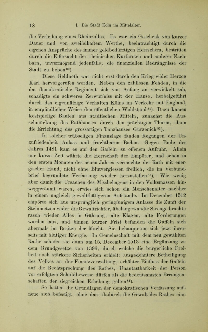 die Verleihung eines Rheinzolles. Es war ein Geschenk von kurzer Dauer und von zweifelhaftem Werthe, beeinträchtigt durch die eigenen Ansprüche des immer geldbedürftigen Herrschers, bestritten durch die Eifersucht der rheinischen Kurfürsten und anderer Nach- barn, unvermögend jedenfalls, die finanziellen Bedrängnisse der Stadt zu heben80). Diese Geldnoth war nicht erst durch den Krieg wider Herzog Karl hervorgerufen worden. Neben den zahllosen Fehden, in die das demokratische Regiment sich von Anfang an verwickelt sah, schädigte ein schweres Zerwürfniss mit der Hanse, herbeigeführt durch das eigennützige Verhalten Kölns im Verkehr mit England, in empfindlicher Weise den öffentlichen Wohlstand81). Dazu kamen kostspielige Bauten aus städtischen Mitteln, zunächst die Aus- schmückung des Rathhauses durch den prächtigen Thurm, dann die Errichtung des grossartigen Tanzhauses Gürzenich82). In solcher trübseligen Finanzlage fanden Regungen der Un- zufriedenheit Anlass und fruchtbaren Boden. Gegen Ende des Jahres 1481 kam es auf den Gaffeln zu offenem Aufruhr. Allein nur kurze Zeit währte die Herrschaft der Empörer, und schon in den ersten Monaten des neuen Jahres vermochte der Rath mit ener- gischer Hand, nicht ohne Blutvergiessen freilich, die im Verbund- brief begründete Verfassung wieder herzustellen83). Wie wenig aber damit die Ursachen des Missbehagens in den Volksmassen hin- weggeräumt waren, erwies sich schon ein Menschenalter nachher in einem ungleich gewalttätigeren Aufstande. Im December 1512 empörte sich aus ursprünglich geringfügigem Anlasse die Zunft der Steinmetzen wider die Gewaltrichter, übelangewandte Strenge brachte rasch wieder Alles in Gährung, alte Klagen, alte Forderungen wurden laut, und binnen kurzer Frist befanden die Gaffeln sich abermals im Besitze der Macht. Sie behaupteten sich jetzt ihrer- seits mit blutiger Energie. In Gemeinschaft mit dem neu gewählten Rathe schufen sie dann am 15. December 1513 eine Ergänzung zu dem Grundgesetze von 1396, durch welche die bürgerliche Frei- heit noch stärkere Sicherheiten erhielt: ausgedehntere Betheiligung des Volkes an der Finanz Verwaltung, erhöhter Einfluss der Gaffeln auf die Rechtsprechung des Rathes, Unantastbarkeit der Person vor erfolgtem Schuldbeweise dürfen als die bedeutsamsten Errungen- schaften der siegreichen Erhebung gelten84). So hatten die Grundlagen der demokratischen Verfassung aufs neue sich befestigt, ohne dass dadurch die Gewalt des Rathes eine