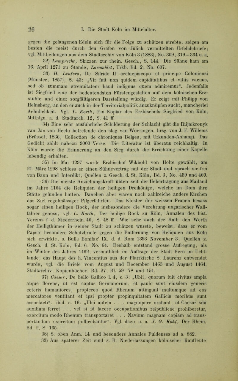 gegen die gefangenen Edeln sich für die Folge zu schützen strebte, zeigen am besten die meist durch den Grafen von Jülich vermittelten Urfehdebriefe; vgl. Mittheilungen aus dem Stadtarchiv von Köln 3 (1883), No. 309, 319 — 334 u. a. 32) Lamprecht, Skizzen zur rhein. Gesch., S. 144. Die Sühne kam am 16. April 1271 zu Stande, Lacomblet, Urkb. Bd. 2, No. 607. 33) H. Lenfers, De Sifrido II archiepiscopo et principe Goloniensi (Münster, 1857), S. 43: „Vir fuit non quidem cupiditatibus et vitiis vacuus, sed ob summam strenuitatem liaud indignus quem admiremur“. Jedenfalls ist Siegfried eine der bedeutendsten Fürstengestalten auf dem kölnischen Erz- stuhle und einer sorgfältigeren Darstellung würdig. Er zeigt mit Philipp von Heinsberg, an den er auch in der Territorialpolitik anzuknüpfen sucht, mancherlei Aehnlichkeit. Vgl. L. Korth, Ein Kopiar des Erzbischofs Siegfried von Köln, Mitthlgn. a. d. Stadtarch. 12, S. 41 ff. 34) Eine sehr ausführliche Schilderung der Schlacht gibt die Riijmkronyk van Jan van Heelu betretende den slag van Woeringen, lirsg. von J. F. Willems (Brüssel, 1836, Collection de chroniques Beiges, mit Urkunden-Anhang). Das Gedicht zählt nahezu 9000 Verse. Die Literatur ist überaus reichhaltig. In Köln wurde die Erinnerung an den Sieg durch die Errichtung einer Kapelle lebendig erhalten. 35) Im Mai 1297 wurde Erzbischof Wikbold von Holte gewählt, am 21. März 1298 schloss er einen Sühne vertrag mit der Stadt und sprach sie frei von Bann und Interdikt, Quellen z. Gesch. d. St. Köln, Bd. 3, No. 459 und 460. 36) Die meiste Anziehungskraft übten seit der Uebertragung aus Mailand im Jahre 1164 die Reliquien der heiligen Dreikönige, welche im Dom ihre Stätte gefunden hatten. Daneben aber waren noch zahlreiche andere Kirchen das Ziel regelmässiger Pilgerfahrten. Das Kloster der weissen Frauen besass sogar einen heiligen Rock, der insbesondere die Verehrung ungarischer Wall- fahrer genoss, vgl. L. Korth, Der heilige Rock zu Köln, Annalen des hist. Vereins f. d. Niederrhein 46, S. 48 ff. Wie sehr auch der Rath den Werth der Heiligthümer in seiner Stadt zu schätzen wusste, beweist, dass er vom Papste besondere Schutzbriefe gegen die Entfernung von Reliquien aus Köln sich erwirkte, s. Bulle Bonifaz1 IX. d. d. Rom 1393 November 3, Quellen z. Gesch. d. St. Köln, Bd. 6, No. 64. Deshalb entstand grosse Aufregung, als im Winter des Jahres 1462, vermuthlich im Aufträge der Stadt Bern im Ucht- lande, das Haupt des h. Vincentius aus der Pfarrkirche S. Laurenz entwendet wurde, vgl. die Briefe vom August und December 1463 und August 1464, Stadtarchiv. Kopienbücher, Bd. 27, Bl. 59, 78 und 151. 37) Caesar, De bello Gallico 1. 4, c. 3: „Ubii, quorum fuit civitas ampla atque florens, ut est captus Germanorum, et paulo sunt eiusdem generis ceteris humaniores, propterea quod Rhenum attingunt multumque ad eos mercatores ventitant et ipsi propter propinquitatem Gallicis moribus sunt assuefacti“. ibid. c. 16: „Ubii autem .... magnopere orabant, ut Caesar sibi auxilium ferret . . . vel si id facere occupationibus reipublicae prohiberetur, exercitum modo Rhenum transportaret . . . Navium magnam copiam ad trans- portandum exercitum pollicebantur“. Vgl. dazu u. a. J. G. Kohl, Der Rhein, Bd. 2, S. 165. 38) S. oben Anm. 14 und besonders Annales Fuldenses ad a. 882. 39) Aus späterer Zeit sind z- B. Niederlassungen kölnischer Kaufleute