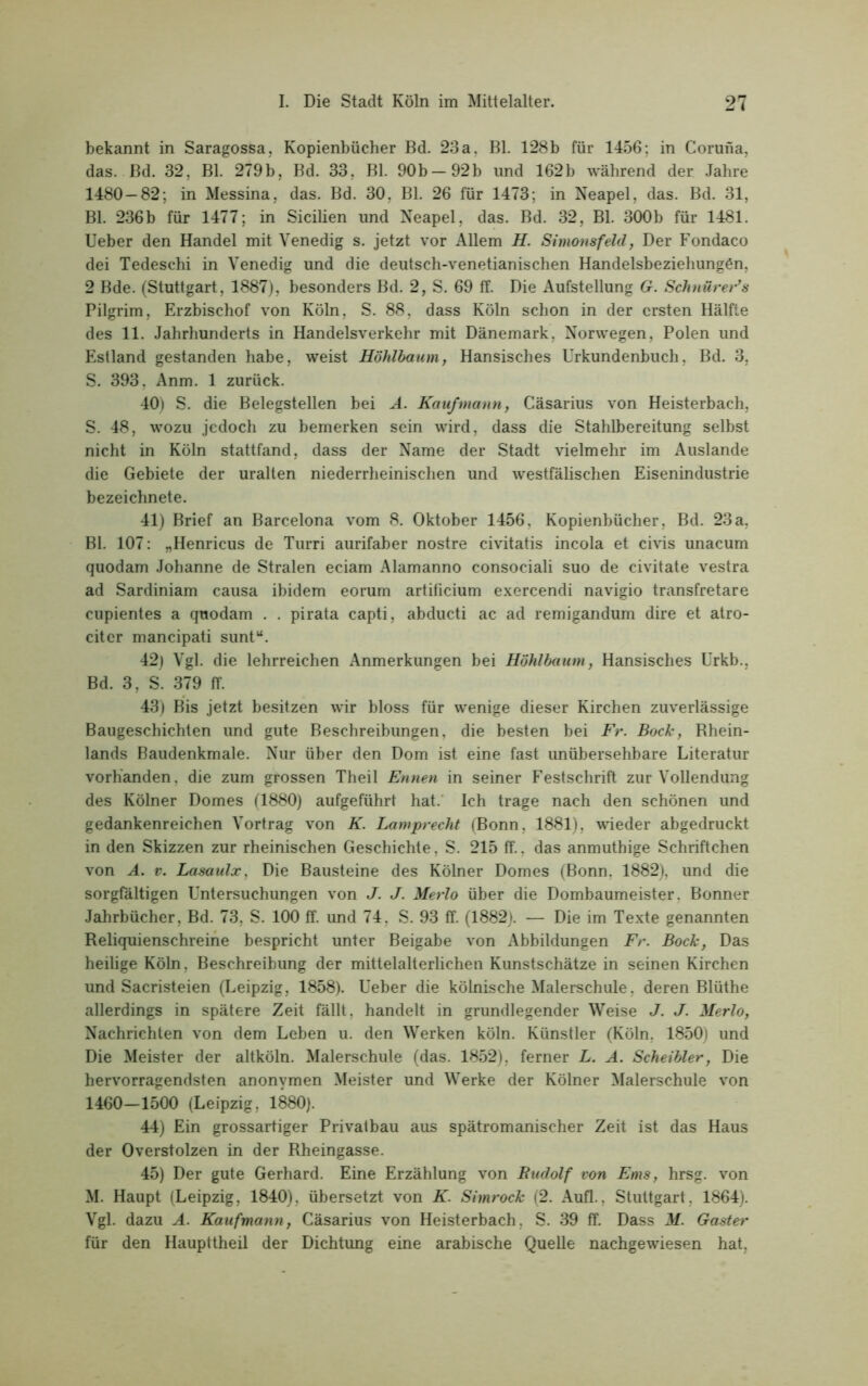 bekannt in Saragossa, Kopienbücher Bd. 23a, Bl. 128b für 1456; in Coruna, das. Bd. 32, Bl. 279b, Bd. 33, Bl. 90b —92b und 162b während der Jahre 1480 — 82; in Messina, das. Bd. 30, Bl. 26 für 1473; in Neapel, das. Bd. 31, Bl. 236b für 1477; in Sicilien und Neapel, das. Bd. 32, Bl. 300b für 1481. Ueber den Handel mit Venedig s. jetzt vor Allem H. Simonsfeld, Der Fondaco dei Tedeschi in Venedig und die deutsch-venetianischen Handelsbeziehungen, 2 Bde. (Stuttgart, 1887), besonders Bd. 2, S. 69 ff. Die Aufstellung G. Schnürer’s Pilgrim, Erzbischof von Köln, S. 88, dass Köln schon in der ersten Hälfte des 11. Jahrhunderts in Handelsverkehr mit Dänemark, Norwegen, Polen und Estland gestanden habe, weist Höhlbaum, Hansisches Urkundenbuch, Bd. 3, S. 393, Anm. 1 zurück. 40) S. die Belegstellen bei A. Kaufmann, Cäsarius von Heisterbach, S. 48, wozu jedoch zu bemerken sein wird, dass die Stahlbereitung selbst nicht in Köln stattfand, dass der Name der Stadt vielmehr im Auslande die Gebiete der uralten niederrheinischen und westfälischen Eisenindustrie bezeichnete. 41) Brief an Barcelona vom 8. Oktober 1456, Kopienbücher, Bd. 23a, Bl. 107: „Henricus de Turri aurifaber nostre civitatis incola et civis unacum quodam Johanne de Stralen eciam Alamanno consociali suo de civitate vestra ad Sardiniam causa ibidem eorum artificium exercendi navigio transfretare cupientes a quodam . . pirata capti, abducti ac ad remigandum dire et atro- citcr mancipati sunt“. 42) Vgl. die lehrreichen Anmerkungen bei Höhlbaum, Hansisches Urkb., Bd. 3, S. 379 ff. 43) Bis jetzt besitzen wir bloss für wenige dieser Kirchen zuverlässige Baugeschichten imd gute Beschreibungen, die besten bei Fr. Bock, Rhein- lands Baudenkmale. Nur über den Dom ist eine fast unübersehbare Literatur vorhanden, die zum grossen Theil Ennen in seiner Festschrift zur Vollendung des Kölner Domes (1880) aufgeführt hat. Ich trage nach den schönen und gedankenreichen Vortrag von K. Lamprecht (Bonn, 1881), wieder abgedruckt in den Skizzen zur rheinischen Geschichte, S. 215 ff., das anmuthige Schriftchen von A. v. Lasaulx, Die Bausteine des Kölner Domes (Bonn, 1882), und die sorgfältigen Untersuchungen von J. J. Merlo über die Dombaumeister. Bonner Jahrbücher, Bd. 73, S. 100 ff. und 74, S. 93 ff. (1882). — Die im Texte genannten Reliquienschreine bespricht unter Beigabe von Abbildungen Fr. Bock, Das heilige Köln, Beschreibung der mittelalterlichen Kunstschätze in seinen Kirchen und Sacristeien (Leipzig, 1858). Ueber die kölnische Malerschule, deren Blüthe allerdings in spätere Zeit fällt, handelt in grundlegender Weise J. J. Merlo, Nachrichten von dem Leben u. den Werken köln. Künstler (Köln, 1850) und Die Meister der altköln. Malerschule (das. 1852), ferner L. A. Scheibler, Die hervorragendsten anonymen Meister und Werke der Kölner Malerschule von 1460—1500 (Leipzig, 1880). 44) Ein grossartiger Privatbau aus spätromanischer Zeit ist das Haus der Overstolzen in der Rheingasse. 45) Der gute Gerhard. Eine Erzählung von Rudolf von Ems, hrsg. von M. Haupt (Leipzig, 1840), übersetzt von K. Simrock (2. Aufl., Stuttgart, 1864). Vgl. dazu A. Kaufmann, Cäsarius von Heisterbach, S. 39 ff. Dass M. Ga.ster für den Haupttheil der Dichtung eine arabische Quelle nachgewiesen hat,