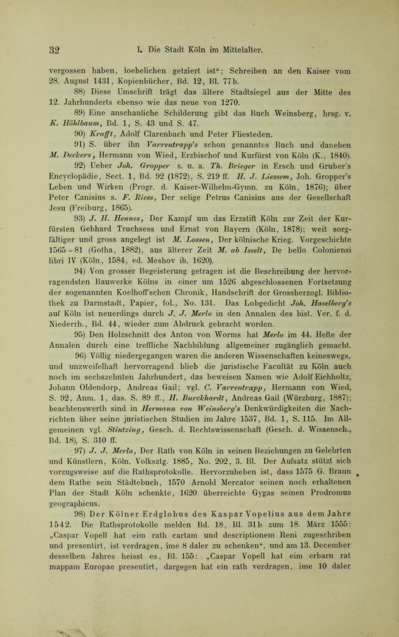 vergossen haben, loebelichen getziert ist“; Schreiben an den Kaiser vom 28. August 1431, Kopienbücher, Bd. 12, Bl. 77b. 88) Diese Umschrift trägt das ältere Stadtsiegel aus der Mitte des 12. Jahrhunderts ebenso wie das neue von 1270. 89) Eine anschauliche Schilderung gibt das Buch Weinsberg, hrsg. v. K. Höhlbaum, Bd. 1, S. 43 und S. 47. 90) Krafft, Adolf Clarenbach und Peter Fliesteden. 91) S. über ihn Varrentrapp’s schon genanntes Buch und daneben M. Dechers, Hermann von Wied, Erzbischof und Kurfürst von Köln (K., 1840). 92) Ueber Joh. Gropper s. u. a. Th. Brieger in Ersch und Gruber’s Encyclopädie, Sect. 1, Bd. 92 (1872), S. 219 ff. H. J. Liessem, Joh. Gropper’s Leben und Wirken (Progr. d. Kaiser-Wilhelm-Gymn. zu Köln, 1876); über Peter Canisius s. F. Riess, Der selige Petrus Canisius aus der Gesellschaft Jesu (Freiburg, 1865). 93) J. H. HenneSy Der Kampf um das Erzstift Köln zur Zeit der Kur- fürsten Gebhard Truchsess und Ernst von Bayern (Köln, 1878); weit sorg- fältiger und gross angelegt ist M. Lossen, Der kölnische Krieg. Vorgeschichte 1565-81 (Gotha, 1882), aus älterer Zeit M. ab Isselt, De hello Coloniensi libri IV (Köln, 1584, ed. Meshov ib. 1620). 94) Von grosser Begeisterung getragen ist die Beschreibung der hervor- ragendsten Bauwerke Kölns in einer um 1526 abgeschlossenen Fortsetzung der sogenannten Koelhoffschen Chronik, Handschrift der Grossherzogi. Biblio- thek zu Darmstadt, Papier, fol., No. 131. Das Lohgedicht Joh. Haselberg’'s auf Köln ist neuerdings durch J. J. Merlo in den Annalen des hist. Ver. f. d. Niederrh., Bd. 44, wieder zum Abdruck gebracht worden. 95) Den Holzschnitt des Anton von Worms hat Merlo im 44. Hefte der Annalen durch eine treffliche Nachbildung allgemeiner zugänglich gemacht. 96) Völlig niedergegangen waren die anderen Wissenschaften keineswegs, und unzweifelhaft hervorragend blieb die juristische Facultät zu Köln auch noch im sechszehnten Jahrhundert, das beweisen Namen wie Adolf Eichholtz,. Johann Oldendorp, Andreas Gail; vgl. C. Varrentrapp, Hermann von Wied, S. 92, Anm. 1, das. S. 89 ff., H. Burckhardt, Andreas Gail (Würzburg, 1887); beachtenswerth sind in Hermann von Weinsberg’s Denkwürdigkeiten die Nach- richten über seine juristischen Studien im Jahre 1537, Bd. 1, S. 115. Im All- gemeinen vgl. Stintzing, Gesch. d. Rechtswissenschaft (Gesch. d. Wissensch., Bd. 18), S. 310 ff. 97) J. J. Merlo, Der Rath von Köln in seinen Beziehungen zu Gelehrten und Künstlern, Köln. Volksztg. 1885, No. 202, 3. Bl. Der Aufsatz stützt sich vorzugsweise auf die Rathsprotokolle. Hervorzuheben ist, dass 1575 G. Braun * dem Rathe sein Städtebuch, 1570 Arnold Mercator seinen noch erhaltenen Plan der Stadt Köln schenkte, 1620 überreichte Gygas seinen Prodromus geographicus. 98) Der Kölner Erdglobus des Kaspar Vopelius aus dem Jahre 1542. Die Rathsprotokolle melden Bd. 18, Bl. 31b zum 18. März 1555: „Caspar Vopell hat eim rath cartam und descriptionem Reni zugeschriben und presentirt, ist verdragen, ime 8 daler zu schenken“, und am 13. December desselben Jahres heisst es, Bl. 155: „Caspar Vopell hat eim erbarn rat mappam Europae presentirt, dargegen hat ein rath verdragen, ime 10 daler