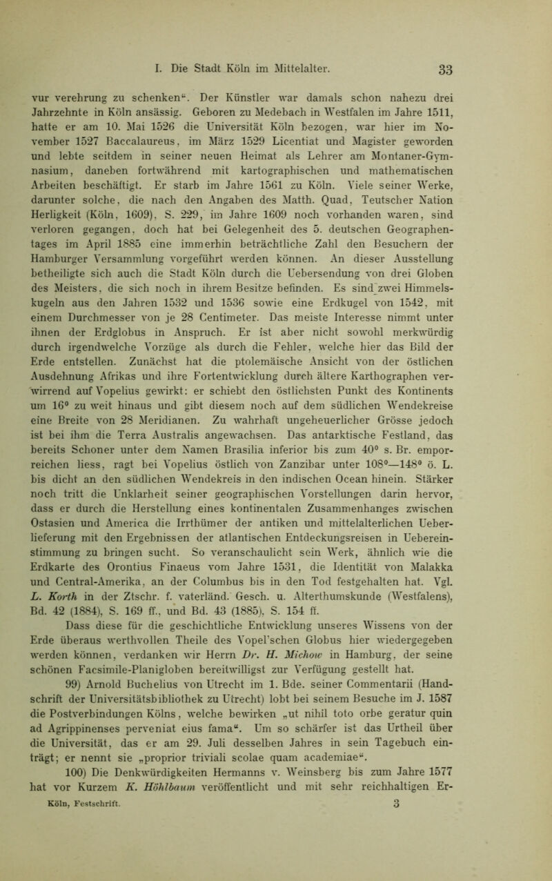 vur Verehrung zu schenken“. Der Künstler war damals schon nahezu drei Jahrzehnte in Köln ansässig. Geboren zu Medebach in Westfalen im Jahre 1511, hatte er am 10. Mai 1526 die Universität Köln bezogen, war hier im No- vember 1527 Baccalaureus, im März 1529 Licentiat und Magister geworden und lebte seitdem in seiner neuen Heimat als Lehrer am Montaner-Gym- nasium, daneben fortwährend mit kartographischen und mathematischen Arbeiten beschäftigt. Er starb im Jahre 1561 zu Köln. Viele seiner Werke, darunter solche, die nach den Angaben des Matth. Quad, Teutscher Nation Herligkeit (Köln, 1609), S. 229, im Jahre 1609 noch vorhanden waren, sind verloren gegangen, doch hat bei Gelegenheit des 5. deutschen Geographen- tages im April 1885 eine immerhin beträchtliche Zahl den Besuchern der Hamburger Versammlung vorgeführt werden können. An dieser Ausstellung betheiligte sich auch die Stadt Köln durch die Uebersendung von drei Globen des Meisters, die sich noch in ihrem Besitze befinden. Es sind zwei Himmels- kugeln aus den Jahren 1532 und 1536 sowie eine Erdkugel von 1542, mit einem Durchmesser von je 28 Centimeter. Das meiste Interesse nimmt unter ihnen der Erdglobus in Anspruch. Er ist aber nicht sowohl merkwürdig durch irgendwelche Vorzüge als durch die Fehler, welche hier das Bild der Erde entstellen. Zunächst hat die ptolemäische Ansicht von der östlichen Ausdehnung Afrikas und ihre Fortentwicklung durch ältere Karthographen ver- wirrend auf Vopelius gewirkt: er schiebt den östlichsten Punkt des Kontinents um 16° zu weit hinaus und gibt diesem noch auf dem südlichen Wendekreise eine Breite von 28 Meridianen. Zu wahrhaft ungeheuerlicher Grösse jedoch ist bei ihm die Terra Australis angew^achsen. Das antarktische Festland, das bereits Schoner unter dem Namen Brasilia inferior bis zum 40° s. Br. empor- reichen liess, ragt bei Vopelius östlich von Zanzibar unter 108°—148° ö. L. bis dicht an den südlichen Wendekreis in den indischen Ocean hinein. Stärker noch tritt die Unklarheit seiner geographischen Vorstellungen darin hervor, dass er durch die Herstellung eines kontinentalen Zusammenhanges zwischen Ostasien und America die Irrthümer der antiken und mittelalterlichen Ueber- lieferung mit den Ergebnissen der atlantischen Entdeckungsreisen in Ueberein- stimmung zu bringen sucht. So veranschaulicht sein Werk, ähnlich wie die Erdkarte des Orontius Finaeus vom Jahre 1531, die Identität von Malakka und Central-Amerika, an der Columbus bis in den Tod festgehalten hat. Vgl. L. Korth in der Ztschr. f. vaterländ. Gesch. u. Alterthumskunde (Westfalens), Bd. 42 (1884), S. 169 ff., und Bd. 43 (1885), S. 154 ff. Dass diese für die geschichtliche Entwicklung unseres Wissens von der Erde überaus werthvollen Theile des Vopel’schen Globus hier wiedergegeben werden können, verdanken wir Herrn Dr. H. Michow in Hamburg, der seine schönen Facsimile-Planigloben bereitwilligst zur Verfügung gestellt hat. 99) Arnold Buchelius von Utrecht im 1. Bde. seiner Commentarii (Hand- schrift der Universitätsbibliothek zu Utrecht) lobt bei seinem Besuche im J. 1587 die Postverbindungen Kölns, welche bewirken „ut nihil toto orbe geratur quin ad Agrippinenses perveniat eius fama“. Um so schärfer ist das Urtheil über die Universität, das er am 29. Juli desselben Jahres in sein Tagebuch ein- trägt; er nennt sie „proprior triviali scolae quam academiae“. 100) Die Denkwürdigkeiten Hermanns v. Weinsberg bis zum Jahre 1577 hat vor Kurzem K. Höhlbaum veröffentlicht und mit sehr reichhaltigen Er- Köln, Festschrift. 3