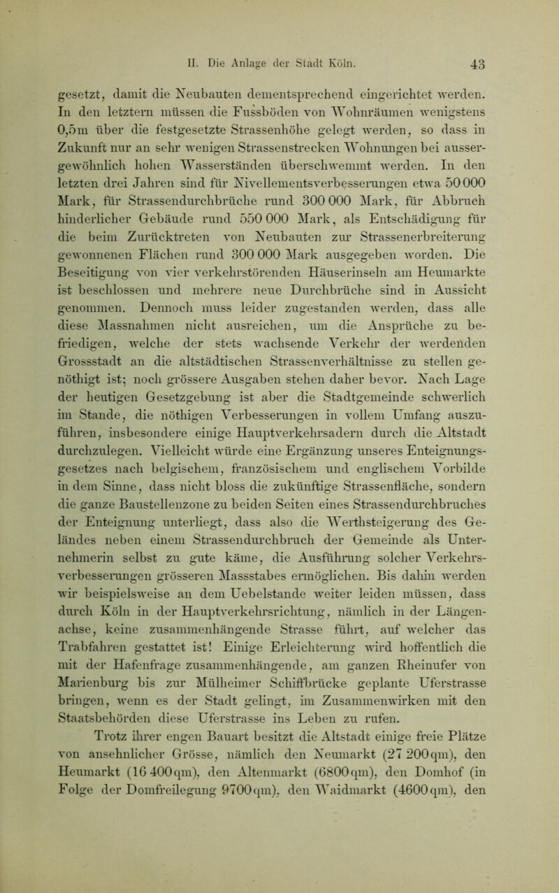 gesetzt, damit die Neubauten dementsprechend eingerichtet werden. In den letztem müssen die Fussböden von Wohnräumen wenigstens 0,5m über die festgesetzte Strassenhöhe gelegt werden, so dass in Zukunft nur an sehr wenigen Strassenstrecken Wohnungen bei ausser- gewöhnlich hohen Wasserständen überschwemmt werden. In den letzten drei Jahren sind für Nivellementsverbesserungen etwa 50000 Mark, für Strassendurchbrüche rund 300 000 Mark, für Abbruch hinderlicher Gebäude rund 550 000 Mark, als Entschädigung für die beim Zurücktreten von Neubauten zur Strassenerbreiterung gewonnenen Flächen rund 300 000 Mark ausgegeben worden. Die Beseitigung von vier verkehrstörenden Häuserinseln am Heumarkte ist beschlossen und mehrere neue Durchbrüche sind in Aussicht genommen. Dennoch muss leider zugestanden werden, dass alle diese Massnahmen nicht ausreichen, um die Ansprüche zu be- friedigen, welche der stets wachsende Verkehr der werdenden Grossstadt an die altstädtischen Strassenverhältnisse zu stellen ge- nöthigt ist; noch grössere Ausgaben stehen daher bevor. Nach Lage der heutigen Gesetzgebung ist aber die Stadtgemeinde schwerlich im Stande, die nöthigen Verbesserungen in vollem Umfang auszu- führen, insbesondere einige Hauptverkehrsadern durch die Altstadt durchzulegen. Vielleicht würde eine Ergänzung unseres Enteignungs- gesetzes nach belgischem, französischem und englischem Vorbilde in dem Sinne, dass nicht bloss die zukünftige Strassenfläche, sondern die ganze Baustellenzone zu beiden Seiten eines Strassendurchbruches der Enteignung unterliegt, dass also die Werthsteigerung des Ge- ländes neben einem Strassendurchbruch der Gemeinde als Unter- nehmerin selbst zu gute käme, die Ausführung solcher Verkehrs- verbesserungen grösseren Massstabes ermöglichen. Bis dahin werden wir beispielsweise an dem Uebelstande weiter leiden müssen, dass durch Köln in der Hauptverkehrsrichtung, nämlich in der Längen- achse, keine zusammenhängende Strasse führt, auf welcher das Trabfahren gestattet ist! Einige Erleichterung wird hoffentlich die mit der Hafenfrage zusammenhängende, am ganzen Rheinufer von Marienburg bis zur Mülheimer Schiffbrücke geplante Uferstrasse bringen, wenn es der Stadt gelingt, im Zusammenwirken mit den Staatsbehörden diese Uferstrasse ins Leben zu rufen. Trotz ihrer engen Bauart besitzt die Altstadt einige freie Plätze von ansehnlicher Grösse, nämlich den Neumarkt (27 200qm), den Heumarkt (16 400 qm), den Altenmarkt (6800 qm), den Domhof (in Folge der Domfreilegung 9700 qm), den Waidmarkt (4600 qm), den