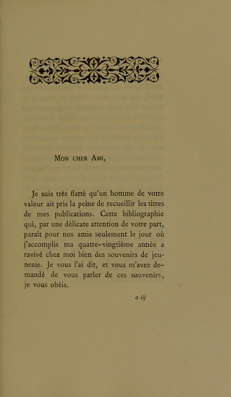 Mon cher Ami, Je suis très flatté qu’un homme de votre valeur ait pris la peine de recueillir les titres de mes publications. Cette bibliographie qui, par une délicate attention de votre part, paraît pour nos amis seulement le jour où j’accomplis ma quatre-vingtième année a ravivé chez moi bien des souvenirs de jeu- nesse. Je vous l’ai dit, et vous m’avez de- mandé de vous parler de ces souvenirs, je vous obéis. a iij