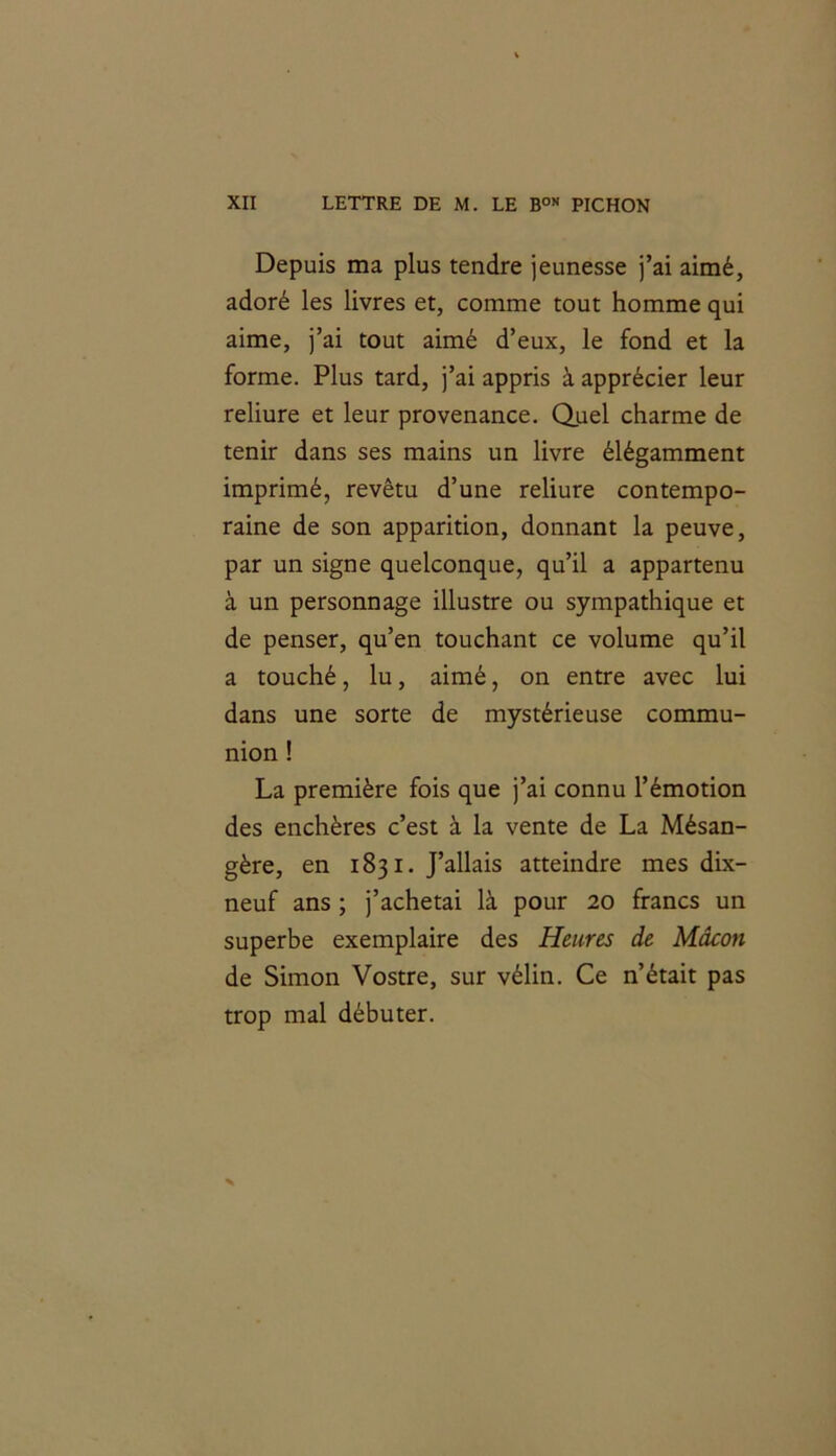 Depuis ma plus tendre jeunesse j’ai aimé, adoré les livres et, comme tout homme qui aime, j’ai tout aimé d’eux, le fond et la forme. Plus tard, j’ai appris à apprécier leur reliure et leur provenance. Quel charme de tenir dans ses mains un livre élégamment imprimé, revêtu d’une reliure contempo- raine de son apparition, donnant la peuve, par un signe quelconque, qu’il a appartenu à un personnage illustre ou sympathique et de penser, qu’en touchant ce volume qu’il a touché, lu, aimé, on entre avec lui dans une sorte de mystérieuse commu- nion ! La première fois que j’ai connu l’émotion des enchères c’est à la vente de La Mésan- gère, en 1831. J’allais atteindre mes dix- neuf ans ; j’achetai là pour 20 francs un superbe exemplaire des Heures de Mâcon de Simon Vostre, sur vélin. Ce n’était pas trop mal débuter.