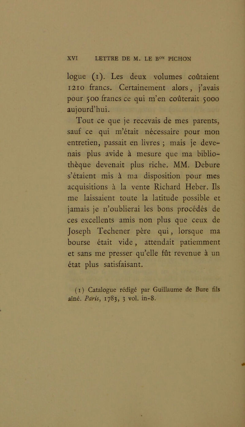 logue (i). Les deux volumes coûtaient 1210 francs. Certainement alors, j’avais pour 500 francs ce qui m’en coûterait 5000 aujourd’hui. Tout ce que je recevais de mes parents, sauf ce qui m’était nécessaire pour mon entretien, passait en livres ; mais je deve- nais plus avide à mesure que ma biblio- thèque devenait plus riche. MM. Debure s’étaient mis à ma disposition pour mes acquisitions à la vente Richard Heber. Ils me laissaient toute la latitude possible et jamais je n’oublierai les bons procédés de ces excellents amis non plus que ceux de Joseph Techener père qui, lorsque ma bourse était vide, attendait patiemment et sans me presser qu’elle fût revenue à un état plus satisfaisant. ( 1 ) Catalogue rédigé par Guillaume de Bure fils aîné. Paris, 1783, 3 vol. in-8.