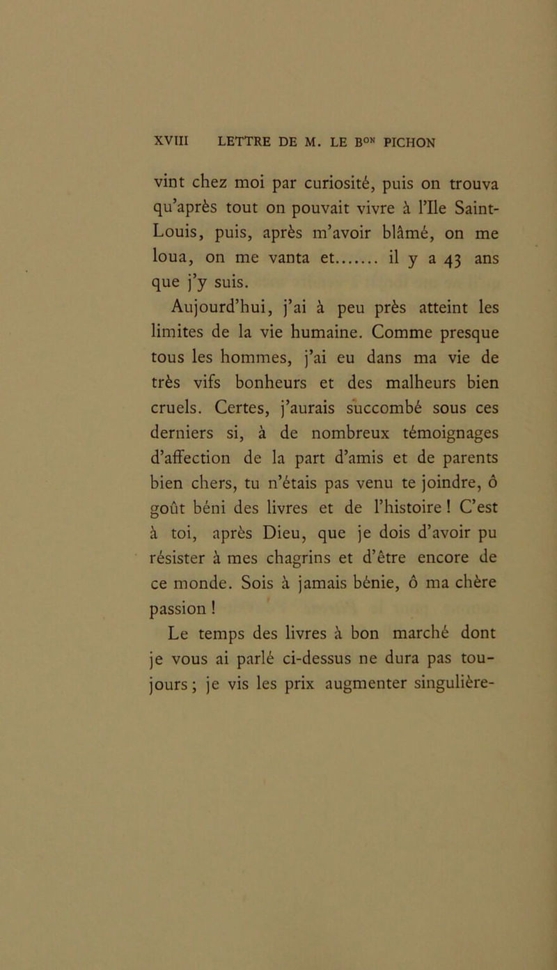 vint chez moi par curiosité, puis on trouva qu’après tout on pouvait vivre à File Saint- Louis, puis, après m’avoir blâmé, on me loua, on me vanta et il y a 43 ans que j’y suis. Aujourd’hui, j’ai à peu près atteint les limites de la vie humaine. Comme presque tous les hommes, j’ai eu dans ma vie de très vifs bonheurs et des malheurs bien cruels. Certes, j’aurais succombé sous ces derniers si, à de nombreux témoignages d’affection de la part d’amis et de parents bien chers, tu n’étais pas venu te joindre, ô goût béni des livres et de l’histoire ! C’est à toi, après Dieu, que je dois d’avoir pu résister à mes chagrins et d’être encore de ce monde. Sois à jamais bénie, ô ma chère passion ! Le temps des livres à bon marché dont je vous ai parlé ci-dessus ne dura pas tou- jours; je vis les prix augmenter singulière-