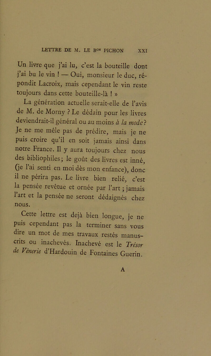 Un livre que j’ai lu, c’est la bouteille dont j ai bu le vin ! — Oui, monsieur le duc, ré- pondit Lacroix, mais cependant le vin reste toujours dans cette bouteille-là ! » La génération actuelle serait-elle de l’avis de M. de Morny ? Le dédain pour les livres deviendrait-il général ou au moins à la mode ? Je ne me mele pas de prédire, mais je ne puis cioire qu il en soit jamais ainsi dans notre France. Il y aura toujours chez nous des bibliophiles; le goût des livres est inné, (je l’ai senti en moi dès mon enfance), donc il ne périra pas. Le livre bien relié, c’est la pensée revêtue et ornée par l’art ; jamais l’art et la pensée ne seront dédaignés chez nous. Cette lettre est déjà bien longue, je ne puis cependant pas la terminer sans vous dire un mot de mes travaux restés manus- crits ou inachevés. Inachevé est le Trésor de Vénerie d Hardouin de Fontaines Guérin. A