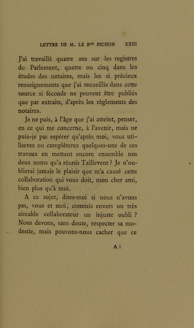 J’ai travaillé quatre ans sur les registres du Parlement, quatre ou cinq dans les études des notaires, mais les si précieux renseignements que j’ai recueillis dans cette source si féconde ne peuvent être publiés que par extraits, d’après les règlements des notaires. Je ne puis, à l’âge que j’ai atteint, penser, en ce qui me concerne, à l’avenir, mais ne puis-je pas espérer qu’après moi, vous uti- liserez ou compléterez quelques-uns de ces travaux en mettant encore ensemble nos deux noms qu’a réunis Taillevent? Je n’ou- blierai jamais le plaisir que m’a causé cette collaboration qui vous doit, mon cher ami, bien plus qu’à moi. A ce sujet, dites-moi si nous n’avons pas, vous et moi, commis envers un très aimable collaborateur un injuste oubli ? Nous devons, sans doute, respecter sa mo- destie, mais pouvons-nous cacher que ce