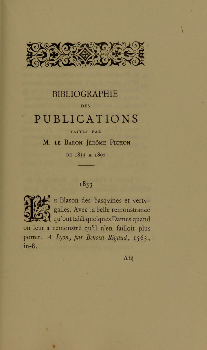DES PUBLICATIONS FAITES PAR M. le Baron Jérôme Pichon de 1833 a 1892 1833 e Blason des basqyines et vertv- galles. Avec la belle remonstrance qu’ont faid quelques Dames quand on leur a remonstré qu’il n’en failloit plus porter. A Lyon, par Benoist Rigaud, 1563, in-8.