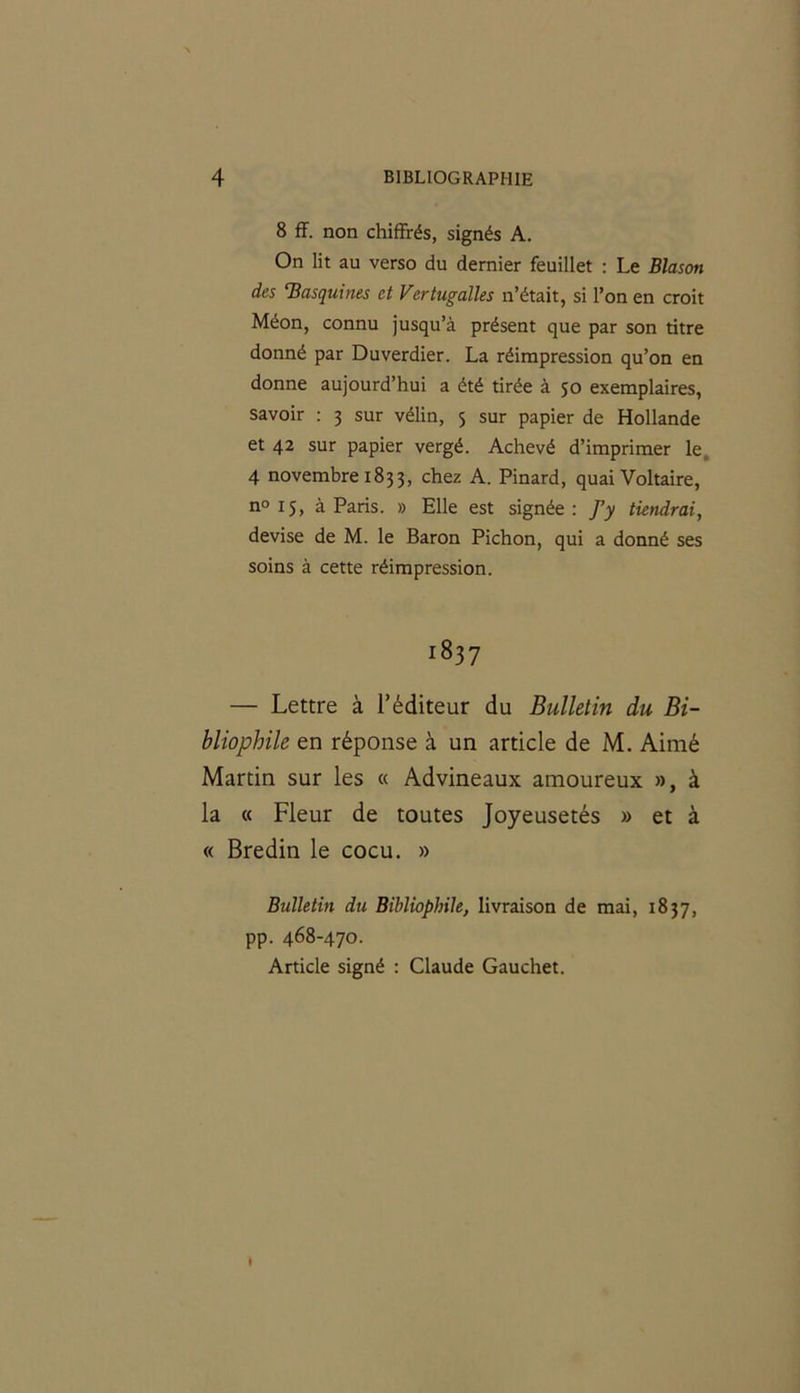 8 ff. non chiffrés, signés A. On lit au verso du dernier feuillet : Le Blason des ‘Basquines et Vertugalles n’était, si l’on en croit Méon, connu jusqu’à présent que par son titre donné par Duverdier. La réimpression qu’on en donne aujourd’hui a été tirée à 50 exemplaires, savoir : 3 sur vélin, 5 sur papier de Hollande et 42 sur papier vergé. Achevé d’imprimer le 4 novembre 1833, chez A. Pinard, quai Voltaire, n° 15, à Paris. » Elle est signée: ]’y tiendrai, devise de M. le Baron Pichon, qui a donné ses soins à cette réimpression. 1837 — Lettre à l’éditeur du Bulletin du Bi- bliophile en réponse à un article de M. Aimé Martin sur les « Advineaux amoureux », à la « Fleur de toutes Joyeusetés » et à « Bredin le cocu. » Bulletin du Bibliophile, livraison de mai, 1837, pp. 468-470. Article signé : Claude Gauchet. I