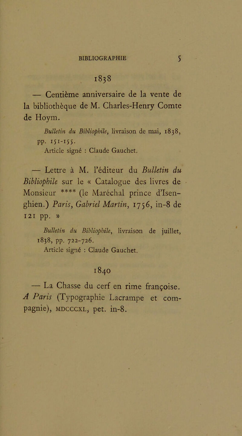 1838 — Centième anniversaire de la vente de la bibliothèque de M. Charles-Henry Comte de Hoym. Bulletin du Bibliophile, livraison de mai, 1838, PP- I5I-I55- Article signé : Claude Gauchet. — Lettre à M. l’éditeur du Bulletin du Bibliophile sur le « Catalogue des livres de Monsieur **** (le Maréchal prince d’Isen- ghien.) Paris, Gabriel Martin, 1756, in-8 de 121 pp. » Bulletin du Bibliophile, livraison de juillet, 1838, pp. 722-726. Article signé : Claude Gauchet. 1840 — La Chasse du cerf en rime françoise. A Paris (Typographie Lacrampe et com- pagnie), mdcccxl, pet. in-8.