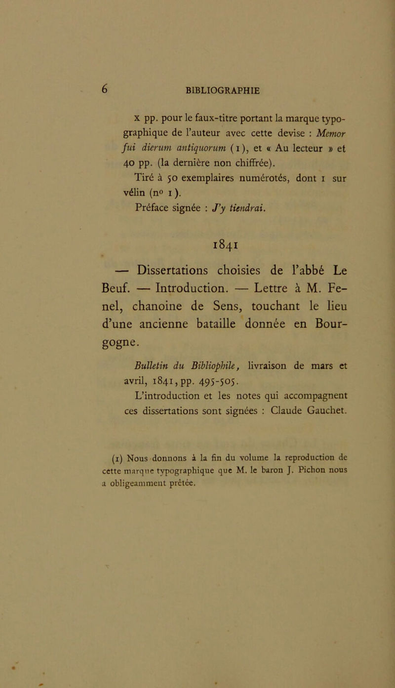 x pp. pour le faux-titre portant la marque typo- graphique de Fauteur avec cette devise : Mernor fui dierum antiquorum ( i ), et « Au lecteur » et 40 pp. (la dernière non chiffrée). Tiré à 50 exemplaires numérotés, dont 1 sur vélin (n° 1 ). Préface signée : J’y tiendrai. 1841 — Dissertations choisies de l’abbé Le Beuf. — Introduction. — Lettre à M. Fe- nel, chanoine de Sens, touchant le lieu d’une ancienne bataille donnée en Bour- gogne. Bulletin du Bibliophile, livraison de mars et avril, 1841 ,pp. 495-505. L’introduction et les notes qui accompagnent ces dissertations sont signées : Claude Gauchet. (1) Nous donnons à la fin du volume la reproduction de cette marque typographique que M. le baron J. Pichon nous a obligeamment prêtée.