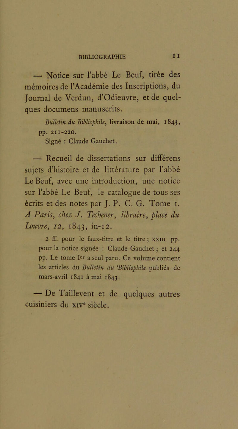 — Notice sur l’abbé Le Beuf, tirée des mémoires de l’Académie des Inscriptions, du Journal de Verdun, d’Odieuvre, et de quel- ques documens manuscrits. Bulletin du Bibliophile, livraison de mai, 1843, pp. 211-220. Signé : Claude Gauchet. — Recueil de dissertations sur différens sujets d’histoire et de littérature par l’abbé Le Beuf, avec une introduction, une notice sur l’abbé Le Beuf, le catalogue de tous ses écrits et des notes par J. P. C. G. Tome 1. A Paris, chez J. Techener, libraire, place du Louvre, 12, 1843, in-12. 2 ff. pour le faux-titre et le titre ; xxm pp. pour la notice signée : Claude Gauchet ; et 244 pp. Le tome Ier a seul paru. Ce volume contient les articles du Bulletin du ‘Bibliophile publiés de mars-avril 1841 à mai 1843. — De Taillevent et de quelques autres cuisiniers du xive siècle.