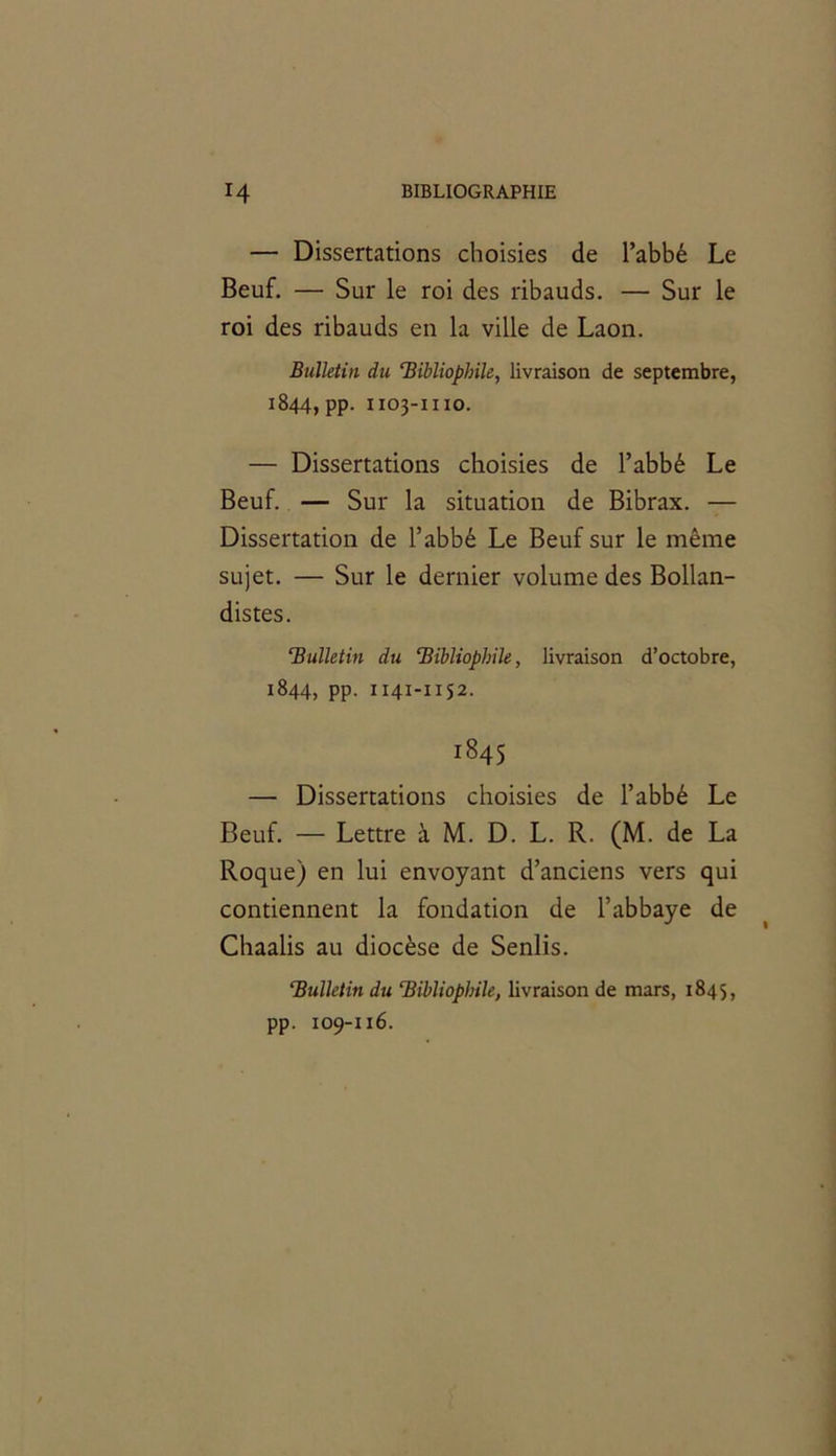 — Dissertations choisies de l’abbé Le Beuf. — Sur le roi des ribauds. — Sur le roi des ribauds en la ville de Laon. Bulletin du ‘Bibliophile, livraison de septembre, 1844, pp. 1103-1110. — Dissertations choisies de l’abbé Le Beuf. — Sur la situation de Bibrax. — Dissertation de l’abbé Le Beuf sur le même sujet. — Sur le dernier volume des Bollan- distes. ‘Bulletin du ‘Bibliophile, livraison d’octobre, 1844, pp. 1141-1152. 1845 — Dissertations choisies de l’abbé Le Beuf. — Lettre à M. D. L. R. (M. de La Roque) en lui envoyant d’anciens vers qui contiennent la fondation de l’abbaye de Chaalis au diocèse de Senlis. ‘Bulletin du ‘Biblioplnle, livraison de mars, 1845, pp. 109-116.