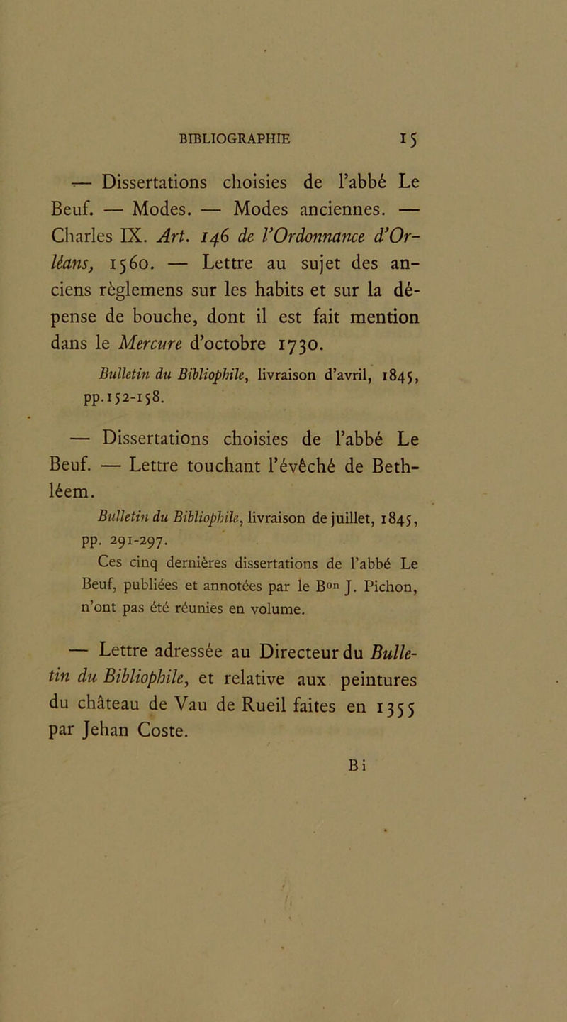 -— Dissertations choisies de l’abbé Le Beuf. — Modes. — Modes anciennes. — Charles IX. Art. 146 de l’Ordonnance d’Or- léans, 1560. — Lettre au sujet des an- ciens règlemens sur les habits et sur la dé- pense de bouche, dont il est fait mention dans le Mercure d’octobre 1730. Bulletin du Bibliophile, livraison d’avril, 1845, pp.152-158. — Dissertations choisies de l’abbé Le Beuf. — Lettre touchant l’évêché de Beth- léem. Bulletin du Bibliophile, livraison de juillet, 1845, PP- 291-297. Ces cinq dernières dissertations de l’abbé Le Beuf, publiées et annotées par le Bon J. Pichon, n’ont pas été réunies en volume. — Lettre adressée au Directeur du Bulle- tin du Bibliophile, et relative aux peintures du château de Vau de Rueil faites en 1355 par Jehan Coste. Bi