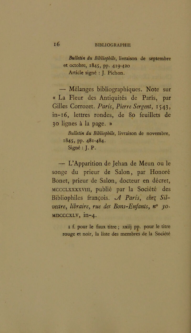 Bulletin du Bibliophile, livraison de septembre et octobre, 1845, pp. 419-420 Article signé : J. Pichon. — Mélanges bibliographiques. Note sur « La Fleur des Antiquités de Paris, par Gilles Corrozet. Paris, Pierre Sergent, 1543, in-16, lettres rondes, de 80 feuillets de 30 lignes à la page. » Bulletin du Bibliophile, livraison de novembre, 184s, pp. 481-484- Signé : J. P. — L’Apparition de Jehan de Meun ou le songe du prieur de Salon, par Honoré Bonet, prieur de Salon, docteur en décret, mccclxxxxviii, publié par la Société des Bibliophiles françois. <A Paris, che\ Sil- vestre, libraire, rue des Bons-Enfants, n° jo- MDCCCXLV, in-4. i f. pour le faux titre ; xxiij pp. pour le titre rouge et noir, la liste des membres de la Société