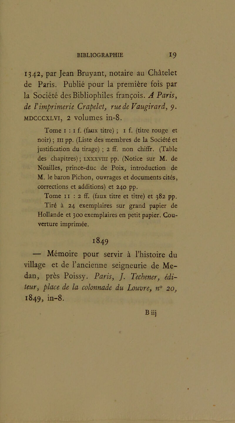 1342, par Jean Bruyant, notaire au Châtelet de Paris. Publié pour la première fois par la Société des Bibliophiles françois. A Paris, de l'imprimerie Crapelet, rue de Vaugirard, 5?. mdcccxlvi, 2 volumes in-8. Tome 1 : 1 f. (faux titre) ; 1 f. (titre rouge et noir) ; ni pp. (Liste des membres de la Société et justification du tirage) 2 ff. non chiffr. (Table des chapitres) ; lxxxviii pp. (Notice sur M. de Noailles, prince-duc de Poix, introduction de M. le baron Pichon, ouvrages et documents cités, corrections et additions) et 240 pp. Tome 11 : 2 ff. (faux titre et titre) et 382 pp. Tiré à 24 exemplaires sur grand papier de Hollande et 300 exemplaires en petit papier. Cou- verture imprimée. 1849 — Mémoire pour servir à l’histoire du village et de l’ancienne seigneurie de Me- dan, près Poissy. Paris, J. Techener, édi- teur, place de la colonnade du Louvre, n° 20, 1849, in-8.