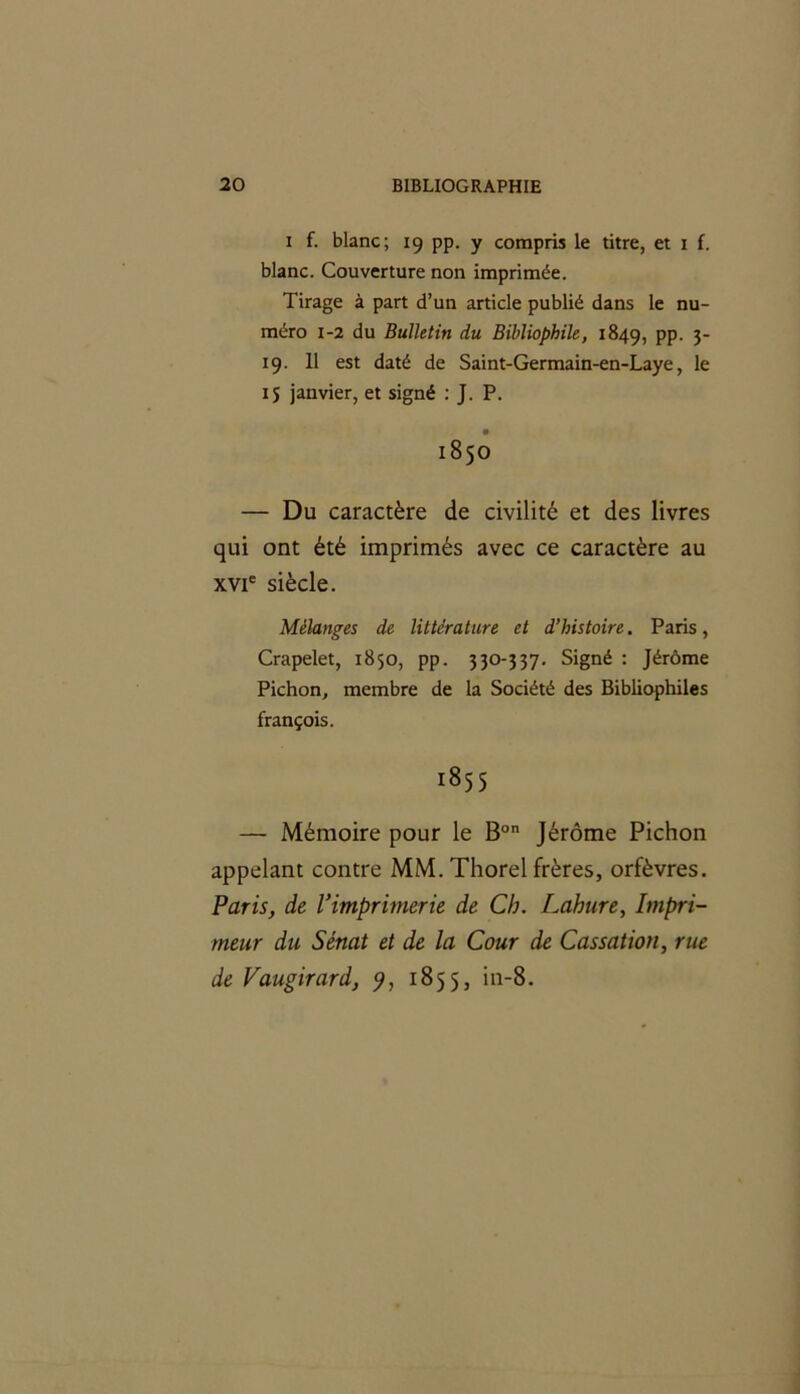 i f. blanc; 19 pp. y compris le titre, et 1 f. blanc. Couverture non imprimée. Tirage à part d’un article publié dans le nu- méro 1-2 du Bulletin du Bibliophile, 1849, PP- 3* 19. 11 est daté de Saint-Germain-en-Laye, le IS janvier, et signé : J. P. 1850 — Du caractère de civilité et des livres qui ont été imprimés avec ce caractère au xvie siècle. Mélanges de littérature et d’histoire. Paris, Crapelet, 1850, pp. 330-337. Signé : Jérôme Pichon, membre de la Société des Bibliophiles françois. 1855 — Mémoire pour le Bon Jérôme Pichon appelant contre MM. Thorel frères, orfèvres. Paris, de l'imprimerie de Ch. Lahure, Impri- meur du Sénat et de la Cour de Cassation, rue de Vaugirard, 9, 1855, in-8.