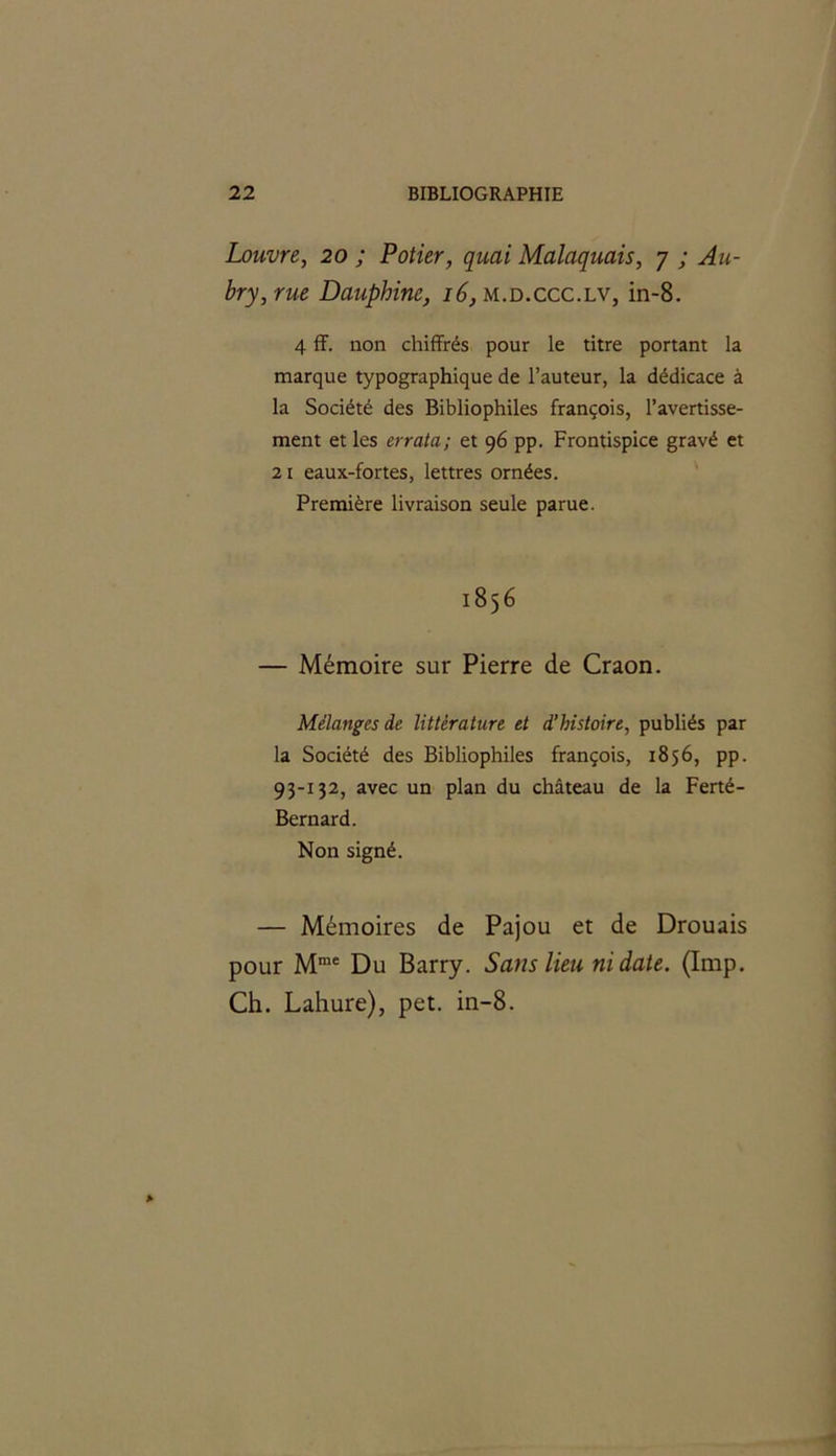 Louvre, 20 ; Potier, quai Malaquais, 7 ; Au- bry, rue Dauphine, 16, m.d.ccc.lv, in-8. 4 ff. non chiffrés pour le titre portant la marque typographique de l’auteur, la dédicace à la Société des Bibliophiles françois, l’avertisse- ment et les errata; et 96 pp. Frontispice gravé et 21 eaux-fortes, lettres ornées. Première livraison seule parue. 1856 — Mémoire sur Pierre de Craon. Mélanges de littérature et d'histoire, publiés par la Société des Bibliophiles françois, 1856, pp. 93-132, avec un plan du château de la Ferté- Bernard. Non signé. — Mémoires de Pajou et de Drouais pour Mme Du Barry. Sans lieu ni date. (Imp. Ch. Lahure), pet. in-8.