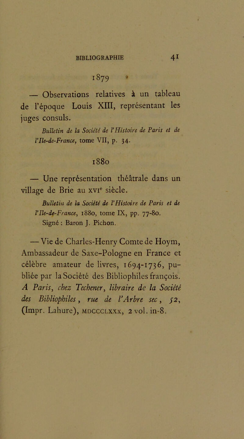 1879 » — Observations relatives à un tableau de l’époque Louis XIII, représentant les juges consuls. Bulletin de la Société de l’Histoire de Paris et de l’Ile-de-France, tome VII, p. 34. 1880 — Une représentation théâtrale dans un village de Brie au xvie siècle. Bulletin de la Société de l’Histoire de Paris et de l’Ile-de-Fratice, 1880, tome IX, pp. 77-80. Signé : Baron J. Pichon. — Vie de Charles-Henry Comte de Hoym, Ambassadeur de Saxe-Pologne en France et célèbre amateur de livres, 1694-1736, pu- bliée par la Société des Bibliophiles françois. A Paris, chez Techener, libraire de la Société des Bibliophiles, rue de l’Arbre sec, 72, (Impr. Lahure), mdccclxxx, 2vol.in-8.