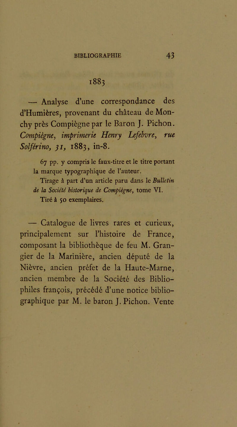 1883 — Analyse d’une correspondance des d’Humières, provenant du château de Mon- chy près Compiègne par le Baron J. Pichon. Compiègne, imprimerie Henry Lefebvre, rue Solférino, 31, 1883, in-8. 67 pp. y compris le faux-titre et le titre portant la marque typographique de l’auteur. Tirage à part d’un article paru dans le Bulletin de la Société historique de Compiègne, tome VI. Tiré à 50 exemplaires. — Catalogue de livres rares et curieux, principalement sur l’histoire de France, composant la bibliothèque de feu M. Gran- gier de la Marinière, ancien député de la Nièvre, ancien préfet de la Haute-Marne, ancien membre de la Société des Biblio- philes françois, précédé d’une notice biblio- graphique par M. le baron J. Pichon. Vente