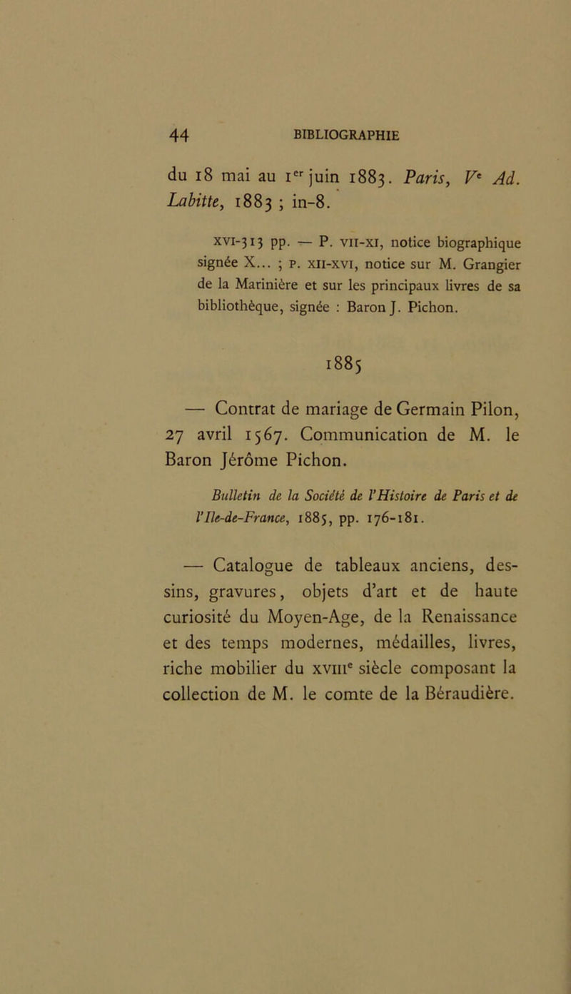 du 18 mai au Ier juin 1883. Paris, Ve Ad. Labitte, 1883 ; in-8. xvi-313 pp. — P. vii-xi, notice biographique signée X... ; p. xii-xvi, notice sur M. Grangier de la Marinière et sur les principaux livres de sa bibliothèque, signée : Baron J. Pichon. 1885 — Contrat de mariage de Germain Pilon, 27 avril 1567. Communication de M. le Baron Jérôme Pichon. Bulletin de la Société de l’Histoire de Paris et de l’Ile-de-France, 1885, pp. 176-181. — Catalogue de tableaux anciens, des- sins, gravures, objets d’art et de haute curiosité du Moyen-Age, de la Renaissance et des temps modernes, médailles, livres, riche mobilier du xvme siècle composant la collection de M. le comte de la Béraudière.