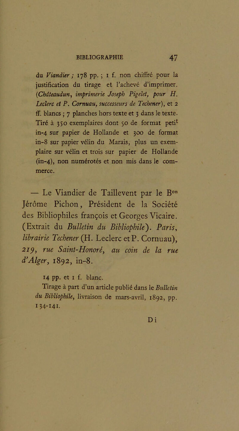 du Viandier ; 178 pp. ; 1 f. non chiffré pour la justification du tirage et l’achevé d’imprimer. (1Chdteaudun, imprimerie Joseph Pigelet, pour H. Leclerc et P. Cornuau, successeurs de Techener), et 2 ff. blancs ; 7 planches hors texte et 3 dans le texte. Tiré à 350 exemplaires dont 50 de format petff in-4 sur papier de Hollande et 300 de format in-8 sur papier vélin du Marais, plus un exem- plaire sur vélin et trois sur papier de Hollande (in-4), non numérotés et non mis dans le com- merce. — Le Viandier de Taillevent par le Bon Jérôme Pichon, Président de la Société des Bibliophiles françois et Georges Vicaire. (Extrait du Bulletin du Bibliophile). Paris, librairie Techener (PL. Leclerc et P. Cornuau), 219, rue Saint-Honoré, au coin de la rue d'Alger, 1892, in-8. 14 PP- et 1 f. blanc. Tirage à part d’un article publié dans le Bulletin du Bibliophile, livraison de mars-avril, 1892, pp. 1 34-141. Di