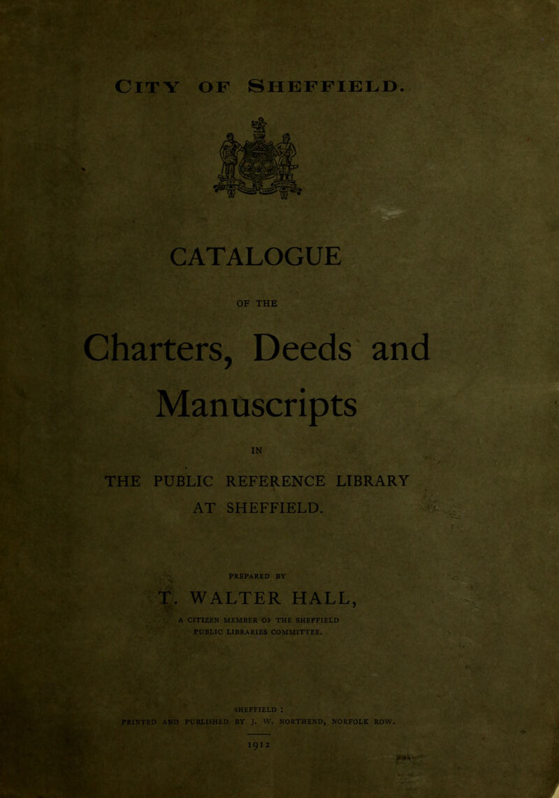 • r . - r - City of Sheffield. CATALOGUE OF THE Charters. Deeds and Manuscripts IN THE PUBLIC REFERENCE LIBRARY AT SHEFFIELD. prepared by t. WALTER HALL, V' A CITIZEN MEMBER OE THE SHEFFIELD PUBLIC LIBRARIES COMMITTEE. SHEFFIELD I PRINTED and PUBLISHED BY J. W. NORTHEND, NORFOLK ROW. 1912