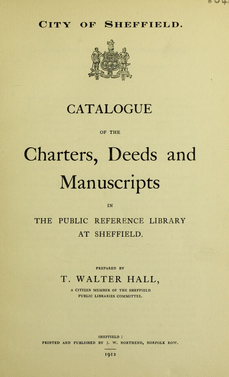 O W City of Sheffield. CATALOGUE OF THE Charters, Deeds and Manuscripts IN THE PUBLIC REFERENCE LIBRARY AT SHEFFIELD. PREPARED BY T. WALTER HALL, A CITIZEN MEMBER OF THE SHEFFIELD PUBLIC LIBRARIES COMMITTEE. SHEFFIELD ; PRINTED AND PUBLISHED BY J. W. NORTHEND, NORFOLK ROW. 1912