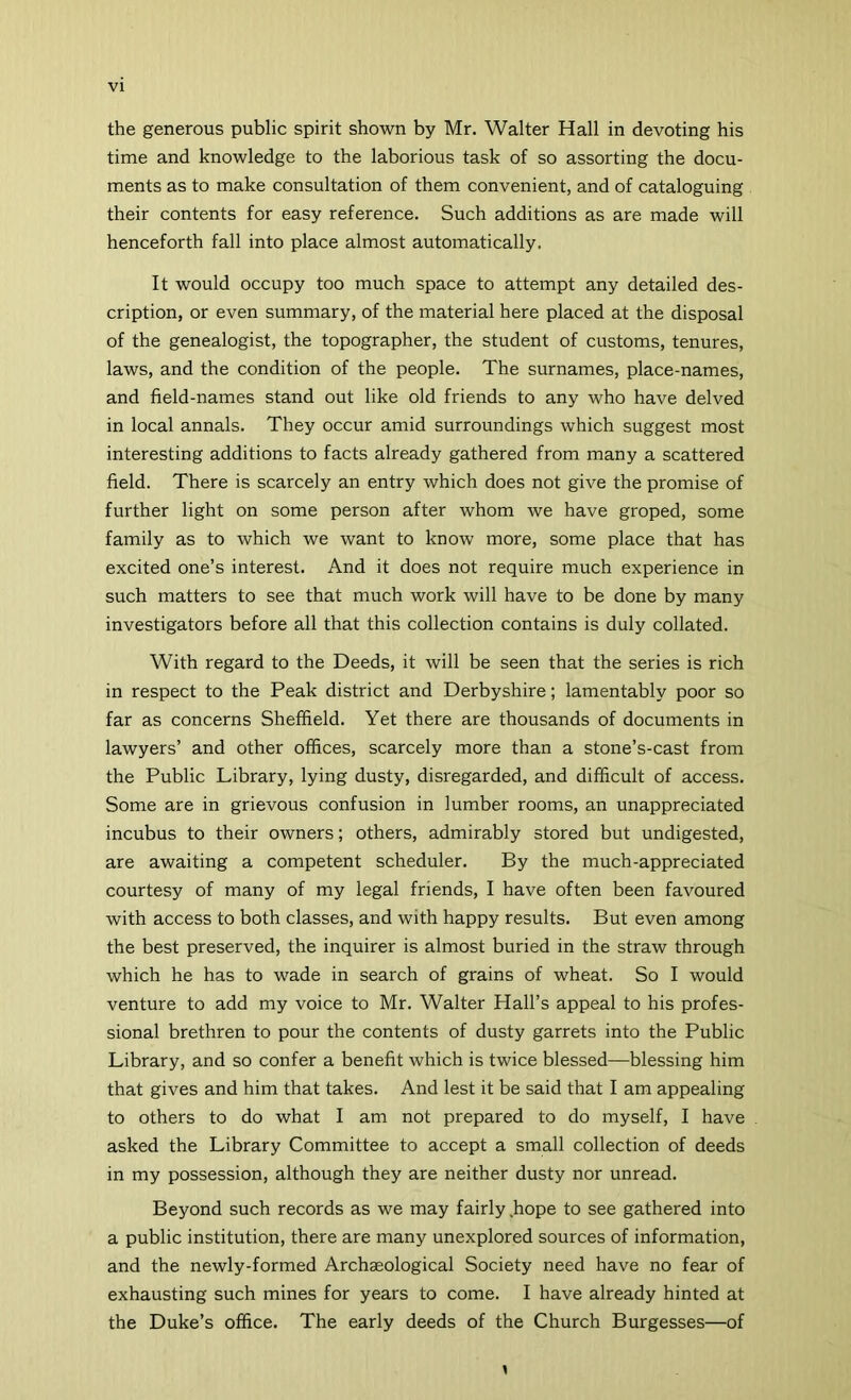 the generous public spirit shown by Mr. Walter Hall in devoting his time and knowledge to the laborious task of so assorting the docu- ments as to make consultation of them convenient, and of cataloguing their contents for easy reference. Such additions as are made will henceforth fall into place almost automatically. It would occupy too much space to attempt any detailed des- cription, or even summary, of the material here placed at the disposal of the genealogist, the topographer, the student of customs, tenures, laws, and the condition of the people. The surnames, place-names, and field-names stand out like old friends to any who have delved in local annals. They occur amid surroundings which suggest most interesting additions to facts already gathered from many a scattered field. There is scarcely an entry which does not give the promise of further light on some person after whom we have groped, some family as to which we want to know more, some place that has excited one’s interest. And it does not require much experience in such matters to see that much work will have to be done by many investigators before all that this collection contains is duly collated. With regard to the Deeds, it will be seen that the series is rich in respect to the Peak district and Derbyshire; lamentably poor so far as concerns Sheffield. Yet there are thousands of documents in lawyers’ and other offices, scarcely more than a stone’s-cast from the Public Library, lying dusty, disregarded, and difficult of access. Some are in grievous confusion in lumber rooms, an unappreciated incubus to their owners; others, admirably stored but undigested, are awaiting a competent scheduler. By the much-appreciated courtesy of many of my legal friends, I have often been favoured with access to both classes, and with happy results. But even among the best preserved, the inquirer is almost buried in the straw through which he has to wade in search of grains of wheat. So I would venture to add my voice to Mr. Walter Hall’s appeal to his profes- sional brethren to pour the contents of dusty garrets into the Public Library, and so confer a benefit which is twice blessed—blessing him that gives and him that takes. And lest it be said that I am appealing to others to do what I am not prepared to do myself, I have asked the Library Committee to accept a small collection of deeds in my possession, although they are neither dusty nor unread. Beyond such records as we may fairly .hope to see gathered into a public institution, there are many unexplored sources of information, and the newly-formed Archaeological Society need have no fear of exhausting such mines for years to come. I have already hinted at the Duke’s office. The early deeds of the Church Burgesses—of y