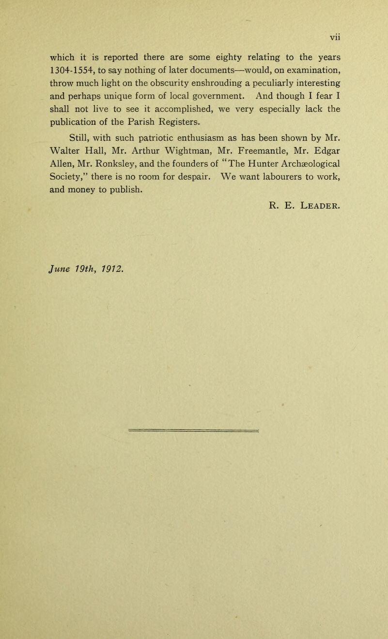 Vll which it is reported there are some eighty relating to the years 1304-1554, to say nothing of later documents—would, on examination, throw much light on the obscurity enshrouding a peculiarly interesting and perhaps unique form of local government. And though I fear I shall not live to see it accomplished, we very especially lack the publication of the Parish Registers. Still, with such patriotic enthusiasm as has been shown by Mr. Walter Hall, Mr. Arthur Wightman, Mr. Freemantle, Mr. Edgar Allen, Mr. Ronksley, and the founders of “The Hunter Archaeological Society,” there is no room for despair. We want labourers to work, and money to publish. R. E. Leader. June 19th, 1912.