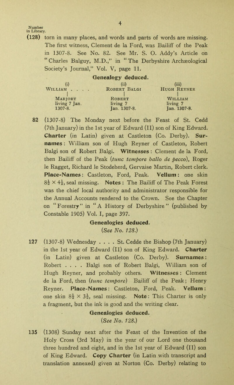 Number in Library. (128) torn in many places, and words and parts of words are missing. The first witness, Clement de la Ford, was Bailiff of the Peak in 1307-8. See No. 82. See Mr. S. O. Addy’s Article on “Charles Balguy, M.D.,” in “The Derbyshire Archaeological Society’s Journal,” Vol. V, page 11. (i) William . . . I Marjory living 7 Jan. 1307-8. Genealogy deduced. (ii) Robert Balgi I Robert living 7 Jan. 1307-8. (iii) Hugh Reyner I William living 7 Jan. 1307-8. 82 (1307-8) The Monday next before the Feast of St. Cedd (7th January) in the 1st year of Edward (ll) son of King Edward. Charter (in Latin) given at Castleton (Co. Derby). Sur- names : William son of Hugh Reyner of Castleton, Robert Balgi son of Robert Balgi. Witnesses : Clement de la Ford, then Bailiff of the Peak {tunc tempore ballo de pecco), Roger le Ragget, Richard le Stodeherd, Gervaise Martin, Robert clerk. Place-Names: Castleton, Ford, Peak. Vellum: one skin 82 X 4i, seal missing. Notes : The Bailiff of The Peak Forest was the chief local authority and administrator responsible for the Annual Accounts rendered to the Crown. See the Chapter on “Forestry” in “A History of Derbyshire” (published by Constable 1905) Vol. I, page 397. Genealogies deduced. {See No. 128.) 127 (1307-8) Wednesday .... St. Cedde the Bishop (7th January) in the 1st year of Edward (ll) son of King Edward. Charter (in Latin) given at Castleton (Co. Derby). Surnames: Robert .... Balgi son of Robert Balgi, William son of Hugh Reyner, and probably others. Witnesses: Clement de la Ford, then {tunc tempore) Bailiff of the Peak; Henry Reyner. Place-Names: Castleton, Ford, Peak. Vellum: one skin 8i X 3|, seal missing. Note: This Charter is only a fragment, but the ink is good and the writing clear. Genealogies deduced. {See No. 128.) 135 (1308) Sunday next after the Feast of the Invention of the Holy Cross (3rd May) in the year of our Lord one thousand three hundred and eight, and in the 1st year of Edward (II) son of King Edward. Copy Charter (in Latin with transcript and translation annexed) given at Norton (Co. Derby) relating to