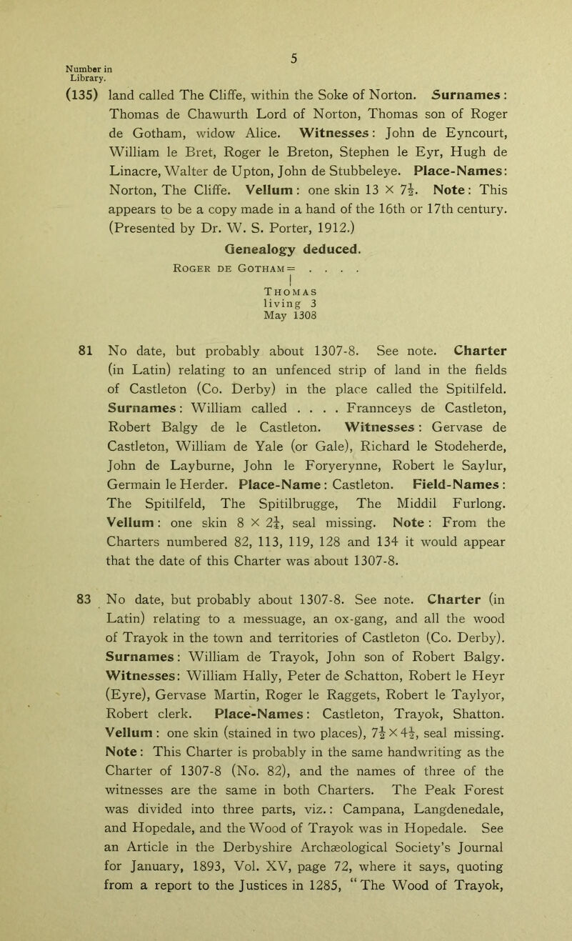 Number in Library. (135) land called The Cliffe, within the Soke of Norton. Surnames: Thomas de Chawurth Lord of Norton, Thomas son of Roger de Gotham, widow Alice. Witnesses: John de Eyncourt, William le Bret, Roger le Breton, Stephen le Eyr, Hugh de Linacre, Walter de Upton, John de Stubbeleye. Place-Names: Norton, The Cliffe. Vellum: one skin 13 x 1\. Note: This appears to be a copy made in a hand of the 16th or 17th century. (Presented by Dr. W. S. Porter, 1912.) Genealogy deduced. Roger de Gotham= .... I Thomas living 3 May 1308 81 No date, but probably about 1307-8. See note. Charter (in Latin) relating to an unfenced strip of land in the fields of Castleton (Co. Derby) in the place called the Spitilfeld. Surnames: William called .... Frannceys de Castleton, Robert Balgy de le Castleton. Witnesses: Gervase de Castleton, William de Yale (or Gale), Richard le Stodeherde, John de Layburne, John le Foryerynne, Robert le Saylur, Germain le Herder. Place-Name : Castleton. Field-Names : The Spitilfeld, The Spitilbrugge, The Middil Furlong. Vellum: one skin 8 X 2i, seal missing. Note : From the Charters numbered 82, 113, 119, 128 and 134 it would appear that the date of this Charter was about 1307-8. 83 No date, but probably about 1307-8. See note. Charter (in Latin) relating to a messuage, an ox-gang, and all the wood of Trayok in the town and territories of Castleton (Co. Derby). Surnames: William de Trayok, John son of Robert Balgy. Witnesses: William Hally, Peter de Schatton, Robert le Heyr (Eyre), Gervase Martin, Roger le Raggets, Robert le Taylyor, Robert clerk. Place-Names: Castleton, Trayok, Shatton. Vellum: one skin (stained in two places), 74x4^, seal missing. Note: This Charter is probably in the same handwriting as the Charter of 1307-8 (No. 82), and the names of three of the witnesses are the same in both Charters. The Peak Forest was divided into three parts, viz.: Campana, Langdenedale, and Hopedale, and the Wood of Trayok was in Hopedale. See an Article in the Derbyshire Archaeological Society’s Journal for January, 1893, Vol. XV, page 72, where it says, quoting from a report to the Justices in 1285, “The Wood of Trayok,