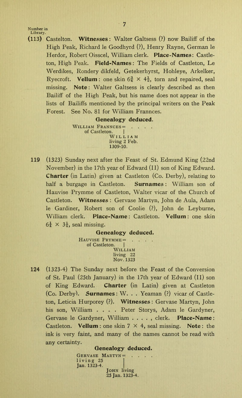 Number in Library. (113) Castelton. Witnesses: Walter Galtsess (?) now Bailiff of the High Peak, Richard le Goodhyrd (?), Henry Rayne, German le Herdor, Robert Oisscel, William clerk. Place-Names: Castle- ton, High Peak. Field-Names: The Fields of Castleton, Le Werdikes, Rondery dikfeld, Getekerhyrst, Hohleye, Arkelker, Ryecroft. Vellum: one skin 6f X 4i, torn and repaired, seal missing. Note: Walter Galtsess is clearly described as then Bailiff of the High Peak, but his name does not appear in the lists of Bailiffs mentioned by the principal writers on the Peak Forest. See No. 81 for William Frannces. Genealogy deduced. William Frannces= .... of Castleton. | William living 2 Feb. 1309-10. 119 (1323) Sunday next after the Feast of St. Edmund King (22nd November) in the 17th year of Edward (II) son of King Edward. Charter (in Latin) given at Castleton (Co. Derby), relating to half a burgage in Castleton. Surnames : William son of Hauvise Prymme of Castleton, Walter vicar of the Church of Castleton. Witnesses : Gervase Martyn, John de Aula, Adam le Gardiner, Robert son of Coolie (?), John de Leyburne, William clerk. Place-Name: Castleton. Vellum : one skin 64 X 3i, seal missing. Genealogy deduced. Hauvise Prymme = .... of Castleton. | William living 22 Nov. 1323 124 (1323-4) The Sunday next before the Feast of the Conversion of St. Paul (25th January) in the 17th year of Edward (II) son of King Edward. Charter (in Latin) given at Castleton (Co. Derby). Surnames: W. . . Yeaman (?) vicar of Castle- ton, Leticia Hurporey (?). Witnesses : Gervase Martyn, John his son, William .... Peter Storys, Adam le Gardyner, Gervase le Gardyner, William . . . . , clerk. Place-Name: Castleton. Vellum : one skin 7X4, seal missing. Note : the ink is very faint, and many of the names cannot be read with any certainty. Genealogy deduced. Gervase Martyn = .... living 25 I Jan. 1323-4. j John living 25 Jan. 1323-4.