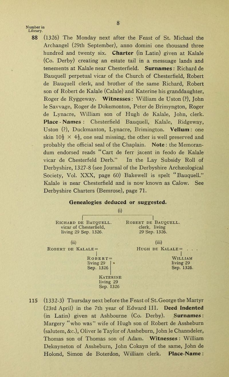 Number in Library. 88 (1326) The Monday next after the Feast of St. Michael the Archangel (29th September), anno domini one thousand three hundred and twenty six. Charter (in Latin) given at Kalale (Co. Derby) creating an estate tail in a messuage lands and tenements at Kalale near Chesterfield. Surnames : Richard de Bauquell perpetual vicar of the Church of Chesterfield, Robert de Bauquell clerk, and brother of the same Richard, Robert son of Robert de Kalale (Calale) and Katerine his granddaughter, Roger de Ryggeway. Witnesses: William de Uston (?), John le Savvage, Roger de Dokemonton, Peter de Brimyngton, Roger de Lynacre, William son of Hugh de Kalale, John, clerk. Place - Names : Chesterfield Bauquell, Kalale, Ridgeway, Uston (?), Duckmanton, Lynacre, Brimington. Vellum: one skin lOi X 4i, one seal missing, the other is well preserved and probably the official seal of the Chaplain. Note : the Memoran- dum endorsed reads “Cart de ferr jacent in feodo de Kalale vicar de Chesterfeld Derb.” In the Lay Subsidy Roll of Derbyshire, 1327-8 (see Journal of the Derbyshire Archaeological Society, Vol. XXX, page 60) Bakewell is spelt “Bauquell.” Kalale is near Chesterfield and is now known as Calow. See Derbyshire Charters (Bemrose), page 71. Genealogies deduced or suggested. (i) Richard de Bauquell. vicar of Chesterfield, living 29 Sep. 1326. (ii) Robert de Kalale= I Robert= living 29 • Sep. 1326 Katerine living 29 Sep. 1326 Robert de Bauquell. clerk, living 29 Sep. 1326. (iii) Hugh de Kalale = . . . I William living 29 Sep. 1326. 115 (1332-3) Thursday next before the Feast of St.George the Martyr (23rd April) in the 7th year of Edward III. Deed Indented (in Latin) given at Ashbourne (Co. Derby). Surnames: Margery “who was” wife of Hugh son of Robert de Assheburn (salutem, &c.), Oliver le Taylor of Assheburn, John le Channdeler, Thomas son of Thomas son of Adam. Witnesses : William Deknyneton of Assheburn, John Cokayn of the same, John de Holond, Simon de Boterdon, William clerk. Place-Name :