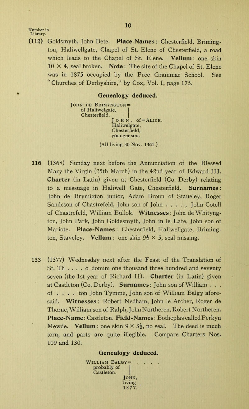 Number in Library. (112) Goldsmyth, John Bete. Place-Names : Chesterfield, Briming- ton, Haliwellgate, Chapel of St. Elene of Chesterfield, a road which leads to the Chapel of St. Elene. Vellum: one skin 10x4, seal broken. Note : The site of the Chapel of St. Elene was in 1875 occupied by the Free Grammar School. See “Churches of Derbyshire,” by Cox, Vol. I, page 175. Genealogy deduced. John de Brimyngton = of Haliwelgate, I Chesterfield. | John, of = Alice. Haliwelgate, Chesterfield, younger son. (All living 30 Nov. 1361.) 116 (1368) Sunday next before the Annunciation of the Blessed Mary the Virgin (25th March) in the 42nd year of Edward III. Charter (in Latin) given at Chesterfield (Co. Derby) relating to a messuage in Haliwell Gate, Chesterfield. Surnames: John de Brymigton junior, Adam Broun of Staueley, Roger Sandeson of Chastrefeld, John son of John . , John Cotell of Chastrefeld, William Bullok. Witnesses: John de Whityng- ton, John Park, John Goldesmyth, John in le Lafe, John son of Mariote. Place-Names: Chesterfield, Haliwellgate, Briming- ton, Staveley. Vellum : one skin 9j X 5, seal missing. 133 (1377) Wednesday next after the Feast of the Translation of St. Th . . . . o domini one thousand three hundred and seventy seven (the 1st year of Richard II). Charter (in Latin) given at Castleton (Co. Derby). Surnames: John son of William . . . of ... . ton John Tymme, John son of William Balgy afore- said. Witnesses: Robert Nedham, John le Archer, Roger de Thorne, William son of Ralph, John Northeren, Robert Northeren. Place-Name: Castleton. Field-Names: BotheplascalledPerkyn . Mewde. Vellum : one skin 9 X 3i, no seal. The deed is much torn, and parts are quite illegible. Compare Charters Nos. 109 and 130. Genealogy deduced. William Balgy= .... probably of I Castleton. | John, living 137 7.