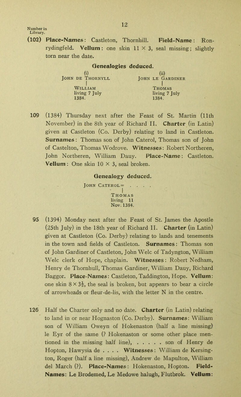 Number in Library. (102) Place-Names: Castleton, Thornhill. Field-Name: Ron- rydingfeld. Vellum: one skin 11 x 3, seal missing; slightly torn near the date. Genealogies deduced. (i) John de Thornyll I William living 7 July 1384. (ii) John le Gardiner Thomas living 7 July 1384. 109 (1384) Thursday next after the Feast of St. Martin (llth November) in the 8th year of Richard II. Charter (in Latin) given at Castleton (Co. Derby) relating to land in Castleton. Surnames : Thomas son of John Caterol, Thomas son of John of Castelton, Thomas Wodrove. Witnesses: Robert Northeren, John Northeren, William Dauy. Place-Name: Castleton. Vellum : One skin 10X3, seal broken. Genealogy deduced. John Caterol= .... ' I Thomas living 11 Nov. 1384. 95 (1394) Monday next after the Feast of St. James the Apostle (25th July) in the 18th year of Richard II. Charter (in Latin) given at Castleton (Co. Derby) relating to lands and tenements in the town and fields of Castleton. Surnames: Thomas son of John Gardiner of Castleton, John Welc of Tadyngton, William Welc clerk of Hope, chaplain. Witnesses: Robert Nedham, Henry de Thornhull, Thomas Gardiner, William Dauy, Richard Baggor. Place-Names: Castleton,Taddington, Hope. Vellum: one skin 8 X 3j, the seal is broken, but appears to bear a circle of arrowheads or fleur-de-lis, with the letter N in the centre. 126 Half the Charter only and no date. Charter (in Latin) relating to land in or near Hognaston (Co. Derby). Surnames: William son of William Oweyn of Hokenaston (half a line missing) le Eyr of the same (? Hokenaston or some other place men- tioned in the missing half line), son of Henry de Hopton, Hawysia de . . . . Witnesses: William de Kersing- ton, Roger (half a line missing), Andrew de Mapulton, William del March (?). Place-Names : Hokenaston, Hopton. Field- Names: Le Brodemed, Le Medowe halugh, Flutbrok. Vellum: