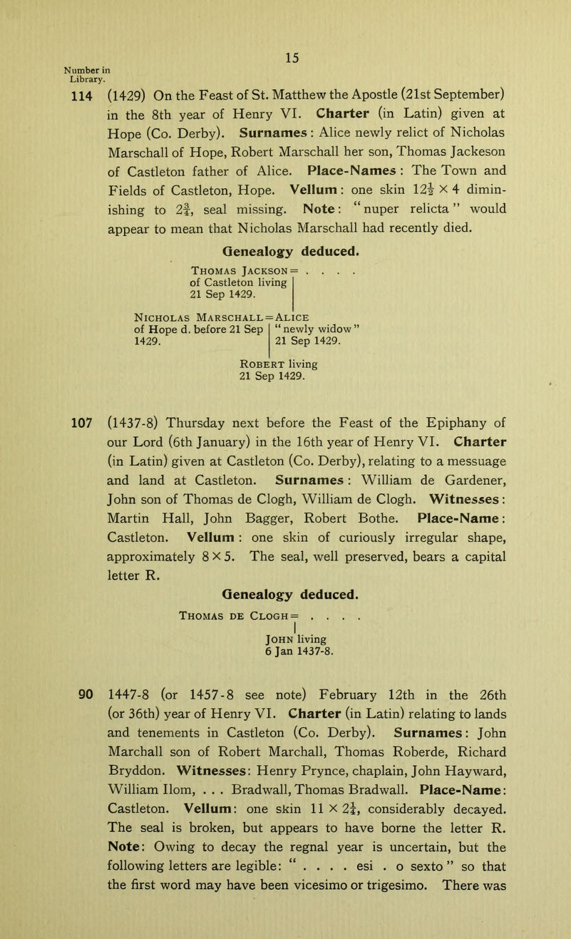 Number in Library. 114 (1429) On the Feast of St. Matthew the Apostle (21st September) in the 8th year of Henry VI. Charter (in Latin) given at Hope (Co. Derby). Surnames; Alice newly relict of Nicholas Marschall of Hope, Robert Marschall her son, Thomas Jackeson of Castleton father of Alice. Place-Names : The Town and Fields of Castleton, Hope. Vellum: one skin 12i X 4 dimin- ishing to 2f, seal missing. Note: “nuper relicta ” would appear to mean that Nicholas Marschall had recently died. Genealogy deduced. Thomas Jackson = .... of Castleton living 21 Sep 1429. Nicholas Marschall = Alice of Hope d. before 21 Sep “ newly widow ” 1429. 21 Sep 1429. Robert living 21 Sep 1429. 107 (1437-8) Thursday next before the Feast of the Epiphany of our Lord (6th January) in the 16th year of Henry VI. Charter (in Latin) given at Castleton (Co. Derby), relating to a messuage and land at Castleton. Surnames: William de Gardener, John son of Thomas de Clogh, William de Clogh. Witnesses: Martin Hall, John Bagger, Robert Bothe. Place-Name; Castleton. Vellum : one skin of curiously irregular shape, approximately 8X5. The seal, well preserved, bears a capital letter R. Genealogy deduced. Thomas de Clogh= .... I John living 6 Jan 1437-8. 90 1447-8 (or 1457-8 see note) February 12th in the 26th (or 36th) year of Henry VI. Charter (in Latin) relating to lands and tenements in Castleton (Co. Derby). Surnames: John Marchall son of Robert Marchall, Thomas Roberde, Richard Bryddon. Witnesses: Henry Prynce, chaplain, John Hayward, William Horn, ... Bradwall, Thomas Bradwall. Place-Name: Castleton. Vellum: one skin 11 X 2i, considerably decayed. The seal is broken, but appears to have borne the letter R. Note: Owing to decay the regnal year is uncertain, but the following letters are legible: “ . . . . esi . o sexto” so that the first word may have been vicesimo or trigesimo. There was