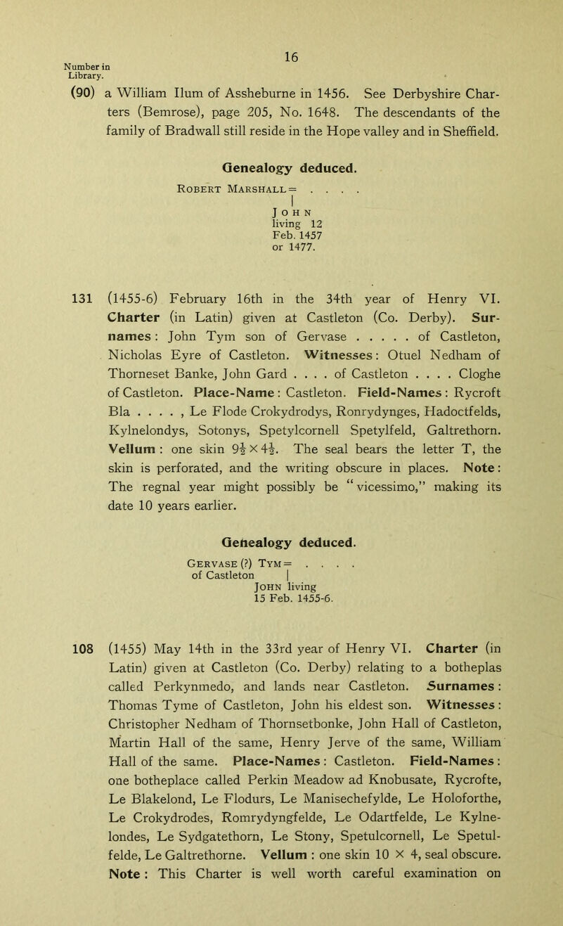 Number in Library. (90) a William Hum of Assheburne in 1456. See Derbyshire Char- ters (Bemrose), page 205, No. 1648. The descendants of the family of Bradwall still reside in the Hope valley and in Sheffield. Genealogy deduced. Robert Marshall = . . . . I John living 12 Feb. 1457 or 1477. 131 (1455-6) February 16th in the 34th year of Henry VI. Charter (in Latin) given at Castleton (Co. Derby). Sur- names : John Tym son of Gervase of Castleton, Nicholas Eyre of Castleton. Witnesses; Otuel Nedham of Thorneset Banke, John Gard .... of Castleton .... Cloghe of Castleton. Place-Name : Castleton. Field-Names : Rycroft Bla . . . . , Le Flode Crokydrodys, Ronrydynges, Hadoctfelds, Kylnelondys, Sotonys, Spetylcornell Spetylfeld, Galtrethorn. Vellum : one skin x 4i. The seal bears the letter T, the skin is perforated, and the writing obscure in places. Note: The regnal year might possibly be “vicessimo,” making its date 10 years earlier. Gehealogy deduced. Gervase (?) Tym= .... of Castleton | John living 15 Feb. 1455-6. 108 (1455) May 14th in the 33rd year of Henry VI. Charter (in Latin) given at Castleton (Co. Derby) relating to a botheplas called Perkynmedo, and lands near Castleton. Surnames: Thomas Tyme of Castleton, John his eldest son. Witnesses: Christopher Nedham of Thornsetbonke, John Hall of Castleton, Martin Hall of the same, Henry Jerve of the same, William Hall of the same. Place-Names : Castleton. Field-Names : one botheplace called Perkin Meadow ad Knobusate, Rycrofte, Le Blakelond, Le Flodurs, Le Manisechefylde, Le Holoforthe, Le Crokydrodes, Romrydyngfelde, Le Odartfelde, Le Kylne- londes, Le Sydgatethorn, Le Stony, Spetulcornell, Le Spetul- felde, Le Galtrethorne. Vellum : one skin 10 X 4, seal obscure. Note : This Charter is well worth careful examination on