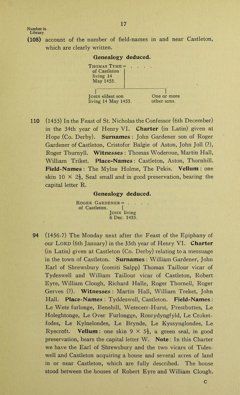 Number in Library (108) account of the number of field-names in and near Castleton, which are clearly written. Genealogy deduced. Thomas Tyme= .... of Castleton living 14 May 1455. John eldest son One or more living 14 May 1455. other sons. 110 (1455) In the Feast of St. Nicholas the Confessor (6th December) in the 34th year of Henry VI. Charter (in Latin) given at Hope (Co. Derby). Surnames : John Gardener son of Roger Gardener of Castleton, Cristofor Balgie of Aston, John Joll (?), Roger Thurnyll. Witnesses ; Thomas Woderoue, Martin Hall, William Triket. Place-Names; Castleton, Aston, Thornhill. Field-Names : The Mylne Holme, The Pekis. Vellum : one skin 10 X 2i, Seal small and in good preservation, bearing the capital letter R. Genealogy deduced. Roger Gardener= .... of Castleton. | John living 6 Dec. 1455. 94 (1456-7) The Monday next after the Feast of the Epiphany of our Lord (6th January) in the 35th year of Henry VI. Charter (in Latin) given at Castleton (Co. Derby) relating to a messuage in the town of Castleton. Surnames : William Gardener, John Earl of Shrewsbury (comiti Salpp) Thomas Taillour vicar of Tydeswell and William Taillour vicar of Castleton, Robert Eyre, William Clough, Richard Halle, Roger Thornell, Roger Gerves (?). Witnesses : Martin Hall, William Treket, John Hall. Place-Names : Tyddeswell, Castleton. Field-Names : Le Wete furlonge, Benehill, Wetecerr-Hurst, Prestbuttes, Le Holeghtonge, Le Over Eurlongge, Ronrydyngfyld, Le Croket- fodes, Le Kylnelondes, Le Brynde, Le Kyssynglondes, Le Ryecroft. Vellum: one skin 9 X 5j, a green seal, in good preservation, bears the capital letter W. Note: In this Charter we have the Earl of Shrewsbury and the two vicars of Tides- well and Castleton acquiring a house and several acres of land in or near Castleton, which are fully described. The house stood between the houses of Robert Eyre and William Clough. C