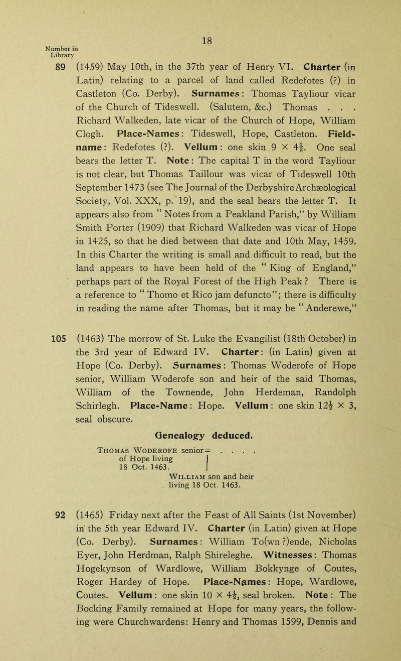 Number in Library 89 (1459) May 10th, in the 37th year of Henry VI. Charter (in Latin) relating to a parcel of land called Redefotes (?) in Castleton (Co. Derby). Surnames: Thomas Tayliour vicar of the Church of Tideswell. (Salutem, &c.) Thomas . . . Richard Walkeden, late vicar of the Church of Hope, William Clogh. Place-Names: Tideswell, Hope, Castleton. Field- name : Redefotes (?). Vellum: one skin 9 X 4j. One seal bears the letter T. Note: The capital T in the word Tayliour is not clear, but Thomas Taillour was vicar of Tideswell 10th September 1473 (see The Journal of the Derbyshire Archaeological Society, Vol. XXX, p. 19), and the seal bears the letter T. It appears also from “ Notes from a Peakland Parish,” by William Smith Porter (1909) that Richard Walkeden was vicar of Hope in 1425, so that he died between that date and 10th May, 1459. In this Charter the writing is small and difficult to read, but the land appears to have been held of the “ King of England,” perhaps part of the Royal Forest of the High Peak ? There is a reference to “ Thomo et Rico jam defuncto”; there is difficulty in reading the name after Thomas, but it may be “ Anderewe,” 105 (1463) The morrow of St. Luke the Evangilist (18th October) in the 3rd year of Edward IV. Charter: (in Latin) given at Hope (Co. Derby). Surnames: Thomas Woderofe of Hope senior, William Woderofe son and heir of the said Thomas, William of the Townende, John Herdeman, Randolph Schirlegh. Place-Name; Hope. Vellum: one skin 12i X 3, seal obscure. Qenealogfy deduced. Thomas Woderofe senior= .... of Hope living I 18 Oct. 1463. I William son and heir living 18 Oct, 1463. 92 (1465) Friday next after the Feast of All Saints (1st November) in' the 5th year Edward IV. Charter (in Latin) given at Hope (Co. Derby). Surnames: William To(wn ?)ende, Nicholas Eyer, John Herdman, Ralph Shireleghe. Witnesses; Thomas Hogekynson of Wardlowe, William Bokkynge of Coutes, Roger Hardey of Hope. Place-Names: Hope, Wardlowe, Coutes. Vellum ; one skin 10 X 4i, seal broken. Note : The Booking Family remained at Hope for many years, the follow- ing were Churchwardens: Henry and Thomas 1599, Dennis and