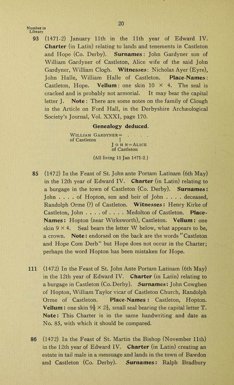 Number in Library 93 (1471-2) January 11th in the 11th year of Edward IV. Charter (in Latin) relating to lands and tenements in Castleton and Hope (Co. Derby). Surnames : John Gardyner son of William Gardyner of Castleton, Alice wife of the said John Gardyner, William Clogh. Witnesses: Nicholas Ayer (Eyre), John Halle, William Halle of Castleton. Place-Names: Castleton, Hope. Vellum: one skin 10 x 4. The seal is cracked and is probably not armorial. It may bear the capital letter J. Note : There are some notes on the family of Clough in the Article on Ford Hall, in the Derbyshire Archaeological Society’s Journal, Vol. XXXI, page 170. Genealogy deduced. William Gardyner = .... of Castleton | J o H n = Alice of Castleton (All living 11 Jan 1471-2.) 85 (1472) In the Feast of St. John ante Portam Latinam (6th May) in the 12th year of Edward IV. Charter (in Latin) relating to a burgage in the town of Castleton (Co. Derby). Surnames: John .... of Hopton, son and heir of John .... deceased, Randolph Orme (?) of Castleton. Witnesses: Henry Kirke of Castleton, John .... of ... . Medolton of Castleton. Place- Names: Hopton (near Wirksworth), Castleton. Vellum: one skin 9X4. Seal bears the letter W below, what appears to be, a crown. Note: endorsed on the back are the words “ Castleton and Hope Com Derb” but Hope does not occur in the Charter; perhaps the word Hopton has been mistaken for Hope. Ill (1472) In the Feast of St. John Ante Portam Latinam (6th May) in the 12th year of Edward IV. Charter (in Latin) relating to a burgage in Castleton (Co. Derby). Surnames: John Cowghen of Hopton, William Taylor vicar of Castleton Church, Randolph Orme of Castleton. Place-Names : Castleton, Hopton. Vellum : one skin 9| X 2i, small seal bearing the capital letter T. Note: This Charter is in the same handwriting and date as No. 85, with which it should be compared. 86 (1472) In the Feast of St. Martin the Bishop (November 11th) in the 12th year of Edward IV. Charter (in Latin) creating an estate in tail male in a messuage and lands in the town of Bawdon and Castleton (Co. Derby). Surnames: Ralph Bradbury