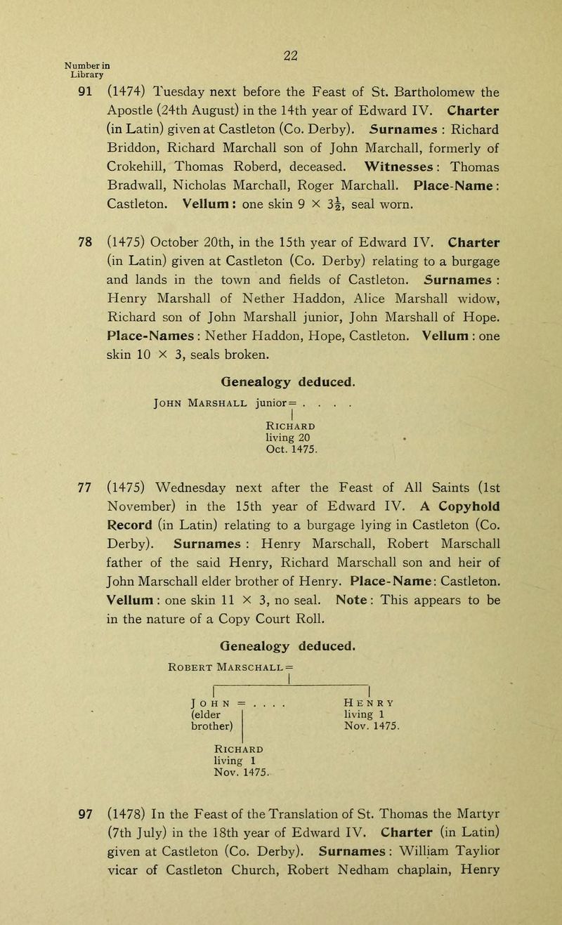 Number in Library 91 (1474) Tuesday next before the Feast of St. Bartholomew the Apostle (24th August) in the 14th year of Edward IV. Charter (in Latin) given at Castleton (Co. Derby). Surnames : Richard Briddon, Richard Marchall son of John Marchall, formerly of Crokehill, Thomas Roberd, deceased. Witnesses: Thomas Bradwall, Nicholas Marchall, Roger Marchall. Place-Name: Castleton. Vellum: one skin 9 X seal worn. 78 (1475) October 20th, in the 15th year of Edward IV. Charter (in Latin) given at Castleton (Co. Derby) relating to a burgage and lands in the town and fields of Castleton. Surnames : Henry Marshall of Nether Haddon, Alice Marshall widow, Richard son of John Marshall junior, John Marshall of Hope. Place-Names : Nether Haddon, Hope, Castleton. Vellum ; one skin 10 X 3, seals broken. Genealogy deduced. John Marshall junior= .... Richard living 20 Oct. 1475. 77 (1475) Wednesday next after the Feast of All Saints (1st November) in the 15th year of Edward IV. A Copyhold Record (in Latin) relating to a burgage lying in Castleton (Co. Derby). Surnames : Henry Marschall, Robert Marschall father of the said Henry, Richard Marschall son and heir of John Marschall elder brother of Henry. Place-Name: Castleton. Vellum: one skin 11 x 3, no seal. Note: This appears to be in the nature of a Copy Court Roll. Genealogy deduced. Robert Marschall J o H N = . . . . (elder brother) Richard living 1 Nov. 1475. 97 (1478) In the Feast of the Translation of St. Thomas the Martyr (7th July) in the 18th year of Edward IV. Charter (in Latin) given at Castleton (Co. Derby). Surnames: William Taylior vicar of Castleton Church, Robert Nedham chaplain, Henry Henry living 1 Nov. 1475.