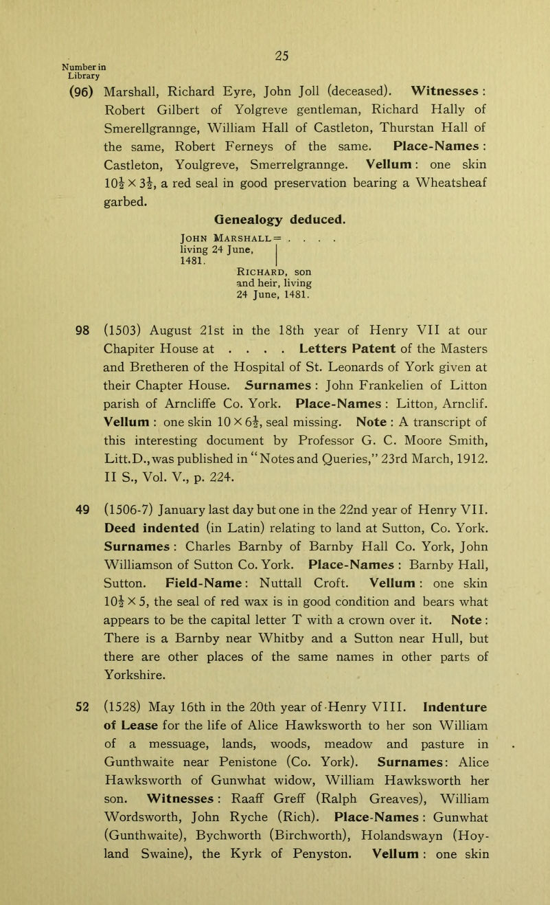 Number in Library (96) Marshall, Richard Eyre, John Joll (deceased). Witnesses : Robert Gilbert of Yolgreve gentleman, Richard Hally of Smerellgrannge, William Hall of Castleton, Thurstan Hall of the same, Robert Ferneys of the same. Place-Names: Castleton, Youlgreve, Smerrelgrannge. Vellum: one skin IO2 X 3i, a red seal in good preservation bearing a Wheatsheaf garbed. Genealogy deduced. John Marshall= .... living 24 June, I 1481. I Richard, son and heir, living 24 June, 1481. 98 (1503) August 21st in the 18th year of Henry VII at our Chapiter House at ... . Letters Patent of the Masters and Bretheren of the Hospital of St. Leonards of York given at their Chapter House. Surnames : John Frankelien of Litton parish of Arncliffe Co. York. Place-Names : Litton, Arnclif. Vellum : one skin 10 X 6i, seal missing. Note : A transcript of this interesting document by Professor G. C. Moore Smith, Litt.D.,was published in “Notesand Queries,” 23rd March, 1912. II S., Vol. V., p. 224. 49 (1506-7) January last day but one in the 22nd year of Henry VH. Deed indented (in Latin) relating to land at Sutton, Co. York. Surnames ; Charles Barnby of Barnby Hall Co. York, John Williamson of Sutton Co. York. Place-Names : Barnby Hall, Sutton. Field-Name: Nuttall Croft. Vellum : one skin lOj X 5, the seal of red wax is in good condition and bears what appears to be the capital letter T with a crown over it. Note: There is a Barnby near Whitby and a Sutton near Hull, but there are other places of the same names in other parts of Yorkshire. 52 (1528) May 16th in the 20th year of-Henry VIII. Indenture of Lease for the life of Alice Hawksworth to her son William of a messuage, lands, woods, meadow and pasture in Gunthwaite near Penistone (Co. York). Surnames; Alice Hawksworth of Gunwhat widow, William Hawksworth her son. Witnesses: Raaff Greff (Ralph Greaves), William Wordsworth, John Ryche (Rich). Place-Names: Gunwhat (Gunthwaite), Bychworth (Birchworth), Holandswayn (Hoy- land Swaine), the Kyrk of Penyston. Vellum : one skin